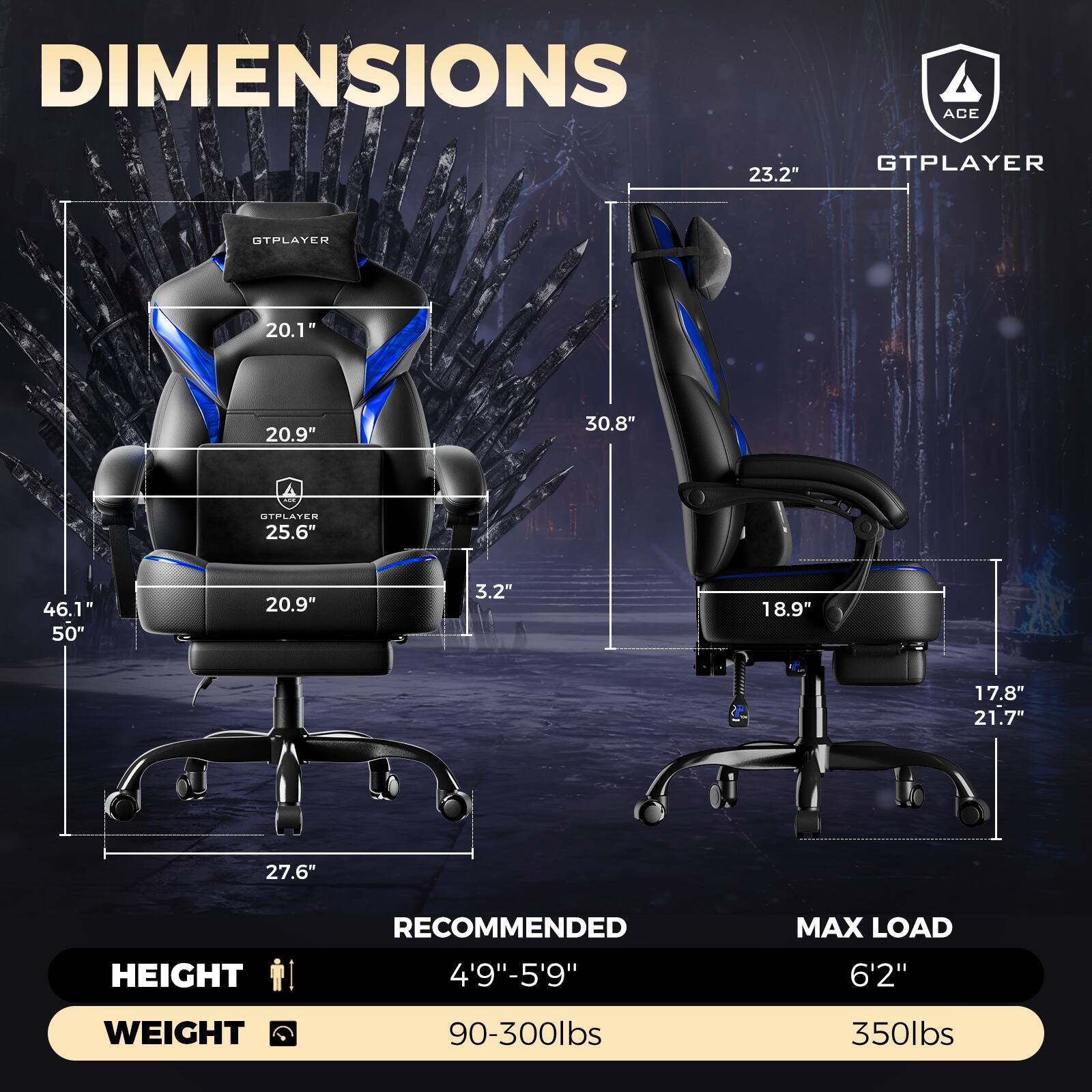 DIMENSIONS  
ACE  
GTPLAYER  
23.2"  
20.1"  
20.9"  
30.8"  
25.6"  
46.1"  
50"  
20.9"  
3.2"  
18.9"  
17.8"  
21.7"  
27.6"  

HEIGHT RECOMMENDED  
4'9"-5'9"  

MAX LOAD  
6'2"  

WEIGHT  
90-300lbs  
350lbs