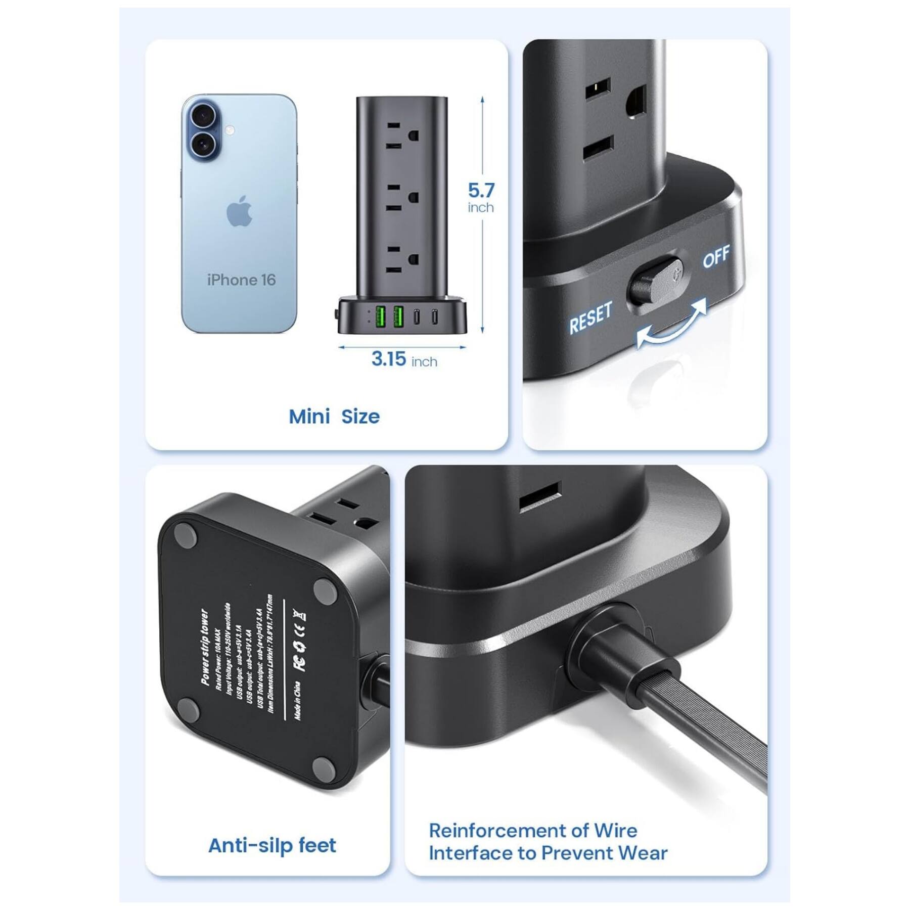 5.7 inch iPhone 16  
3.15 inch  
Mini Size  
Anti-slip feet  
Reinforcement of Wire Interface to Prevent Wear  
Powerstrip  
RESET OFF  
Anti-slip feet  
Rated Power: 1000W  
Input: 100-240V~50/60Hz  
Output: 10A  
CE, FCC, RoHS, etc.
