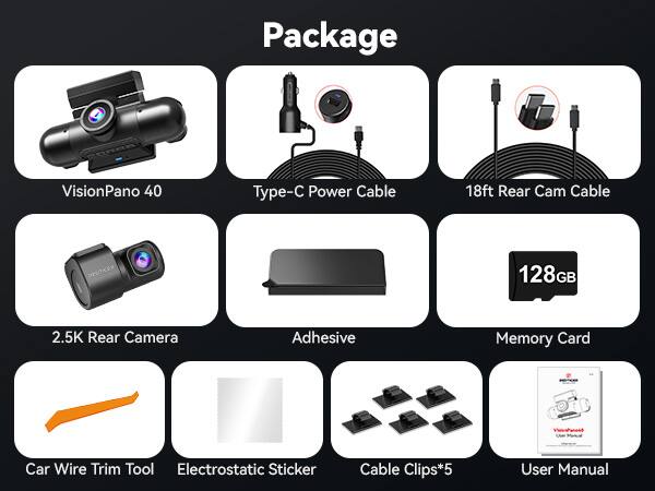 Package VisionPano 40  
Type-C Power Cable  
18ft Rear Cam Cable  
2.5K Rear Camera  
Adhesive  
Memory Card (128GB)  
Car Wire Trim Tool  
Electrostatic Sticker  
Cable Clips*5  
User Manual