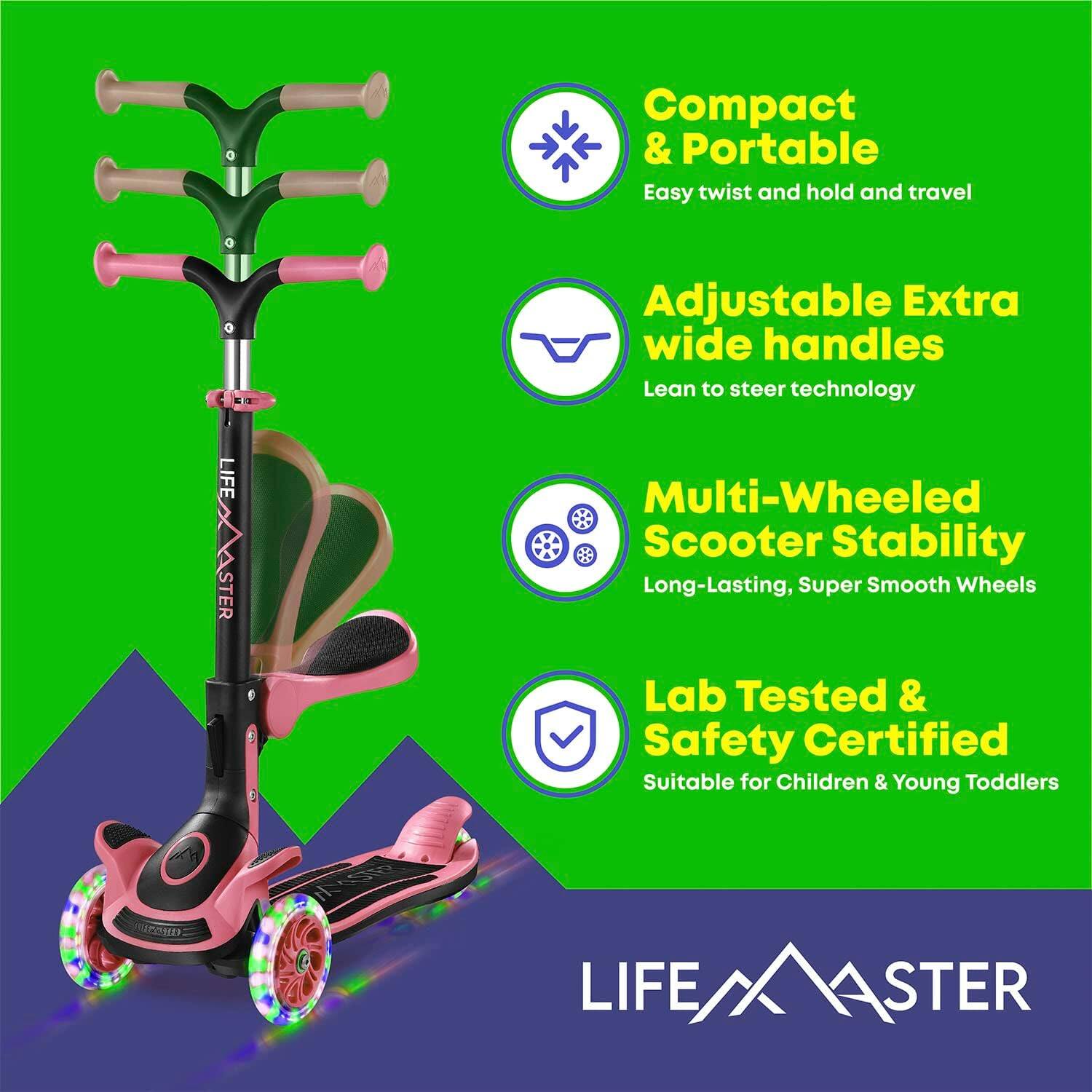 - Compact & Portable  
  Easy twist and hold and travel  

- Adjustable Extra wide handles  
  Lean to steer technology  

- Multi-Wheeled Scooter Stability  
  Long-Lasting, Super Smooth Wheels  

- Lab Tested & Safety Certified  
  Suitable for Children & Young Toddlers  

LIFE MASTER