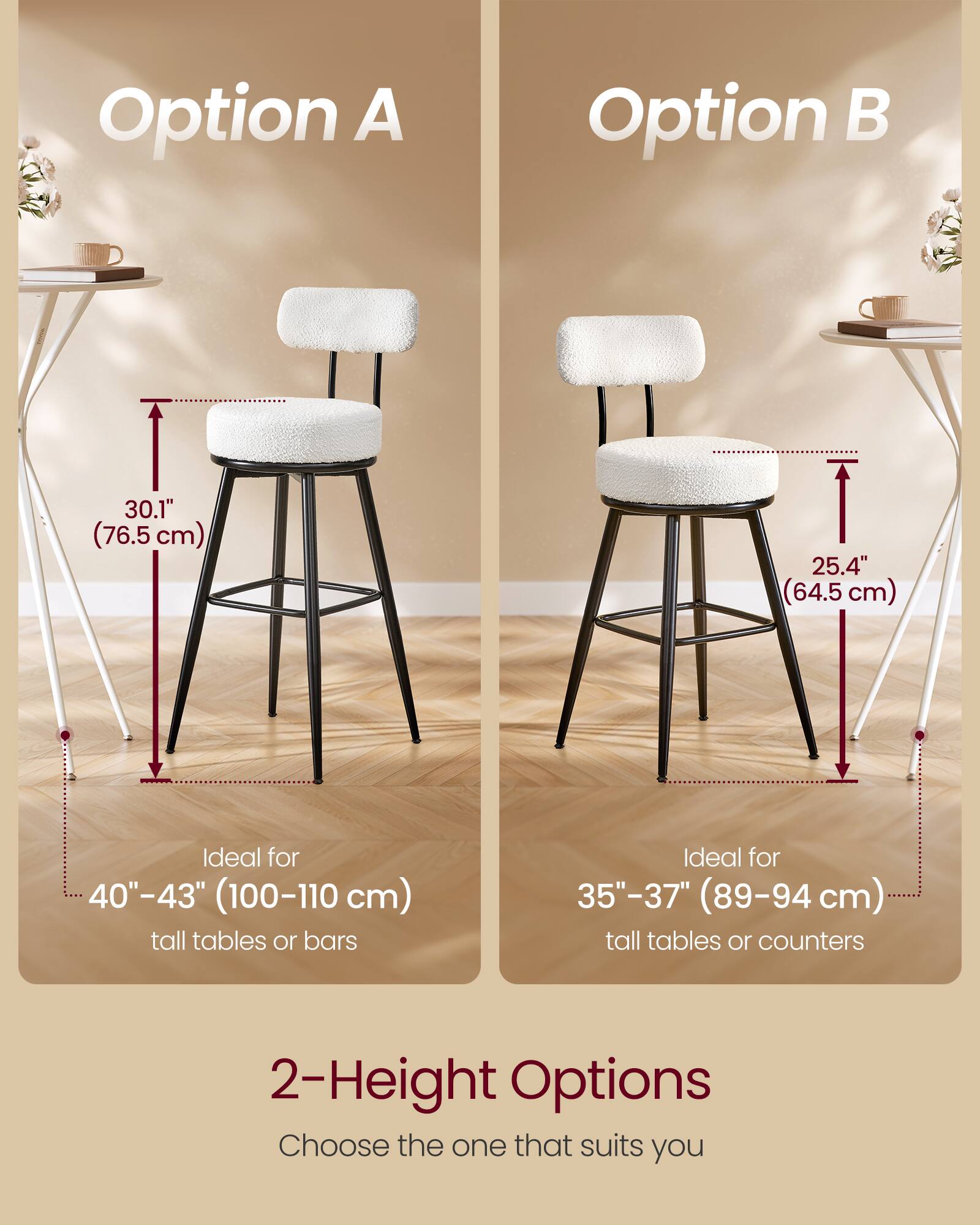 Option A  
30.1" (76.5 cm)  
Ideal for 40"-43" (100-110 cm) tall tables or bars  

Option B  
25.4" (64.5 cm)  
Ideal for 35"-37" (89-94 cm) tall tables or counters  

2-Height Options  
Choose the one that suits you