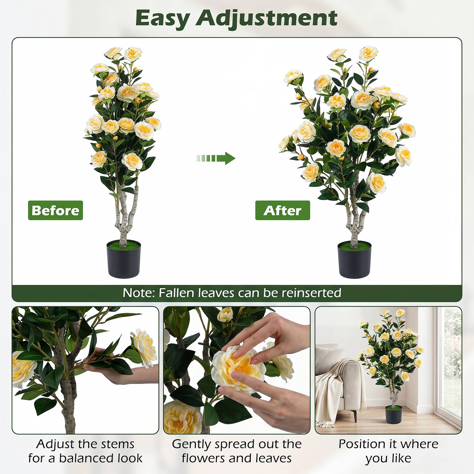 Easy Adjustment

Before After

Note: Fallen leaves can be reinserted

Adjust the stems for a balanced look

Gently spread out the flowers and leaves

Position it where you like