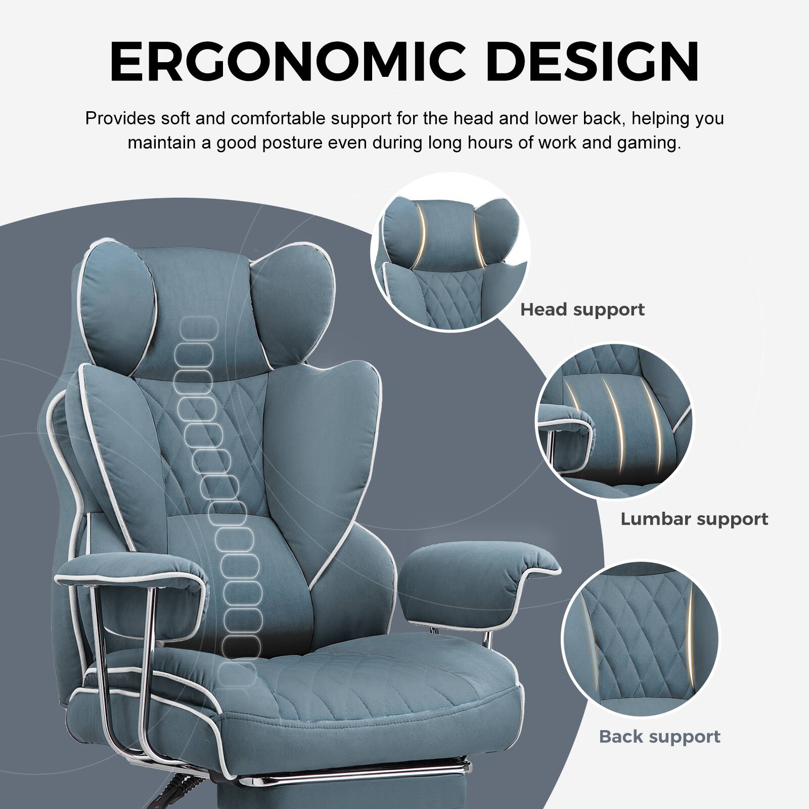 ERGONOMIC DESIGN

Provides soft and comfortable support for the head and lower back, helping you maintain a good posture even during long hours of work and gaming.

- Head support
- Lumbar support
- Back support