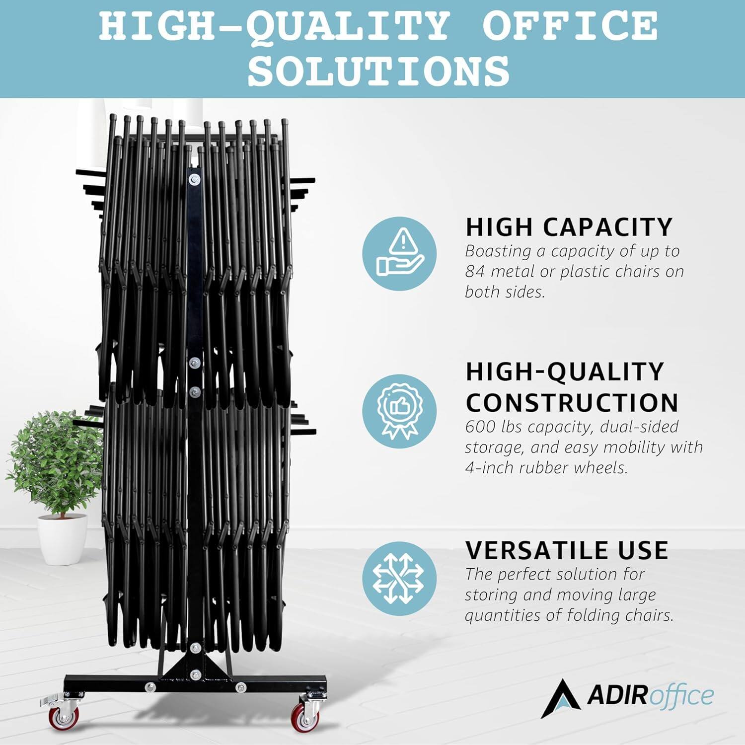 HIGH-QUALITY OFFICE SOLUTIONS
HIGH CAPACITY
Boasting a capacity of up to 84 metal or plastic chairs on both sides.
HIGH-QUALITY CONSTRUCTION
600 lbs capacity, dual-sided storage, and easy mobility with 4-inch rubber wheels.
VERSATILE USE
The perfect solution for storing and moving large quantities of folding chairs.
ADIRoffice