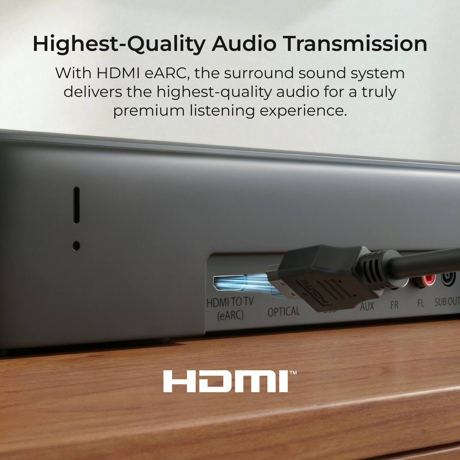 Highest-Quality Audio Transmission

With HDMI eARC, the surround sound system delivers the highest-quality audio for a truly premium listening experience.

HDMI TO TV (eARC) OPTICAL AUX FR FL SUB OUT TM HDMI