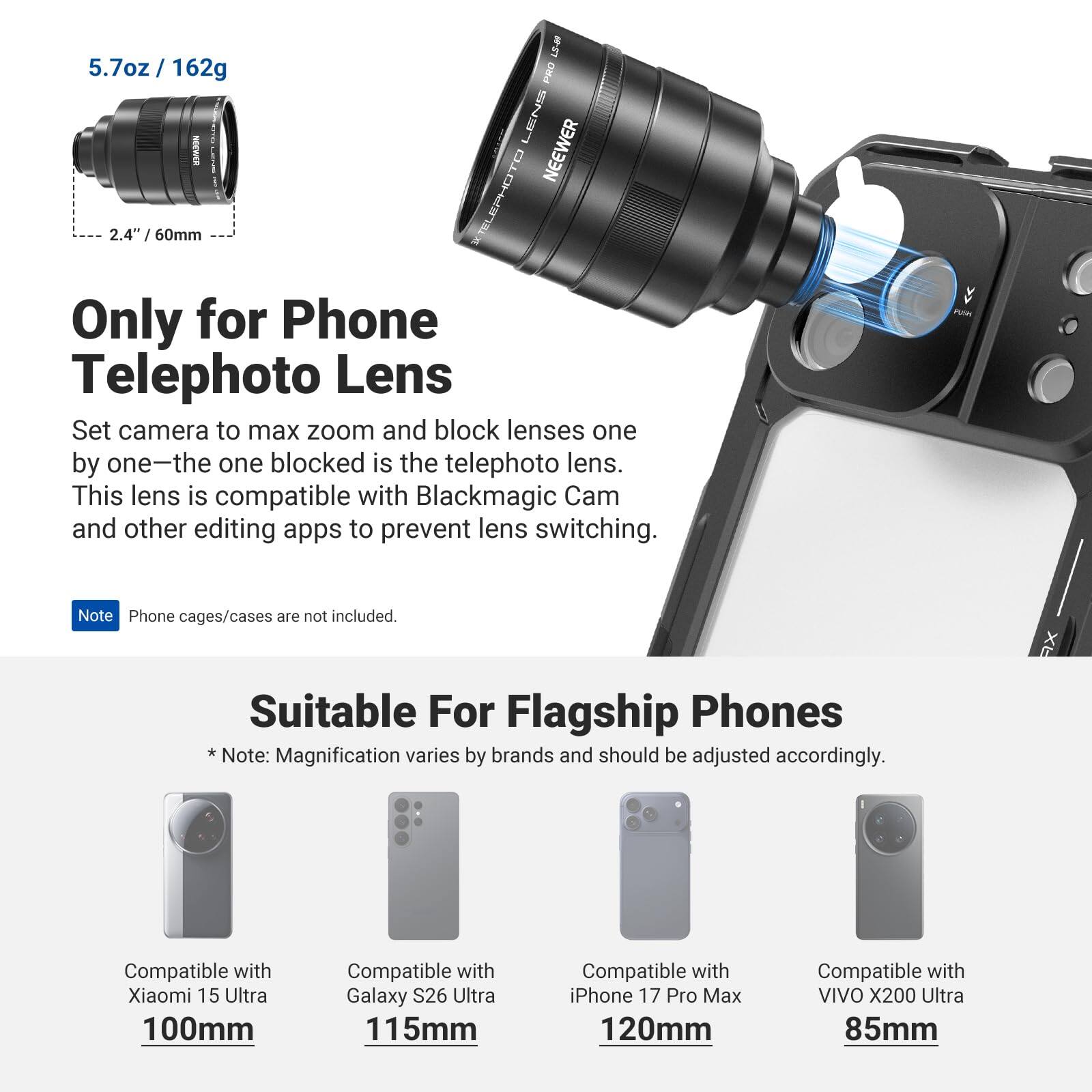 5.7oz / 162g

PRO LENS
NEEWER
2.4" / 60mm

XIELEPHOTO

Only for Phone Telephoto Lens
Set camera to max zoom and block lenses one by one—the one blocked is the telephoto lens. This lens is compatible with Blackmagic Cam and other editing apps to prevent lens switching.

Note: Phone cages/cases are not included.

Suitable For Flagship Phones
* Note: Magnification varies by brands and should be adjusted accordingly.

Compatible with Xiaomi 15 Ultra 100mm
Compatible with Galaxy S26 Ultra 115mm
Compatible with iPhone 17 Pro Max 120mm
Compatible with VIVO X200 Ultra 85mm