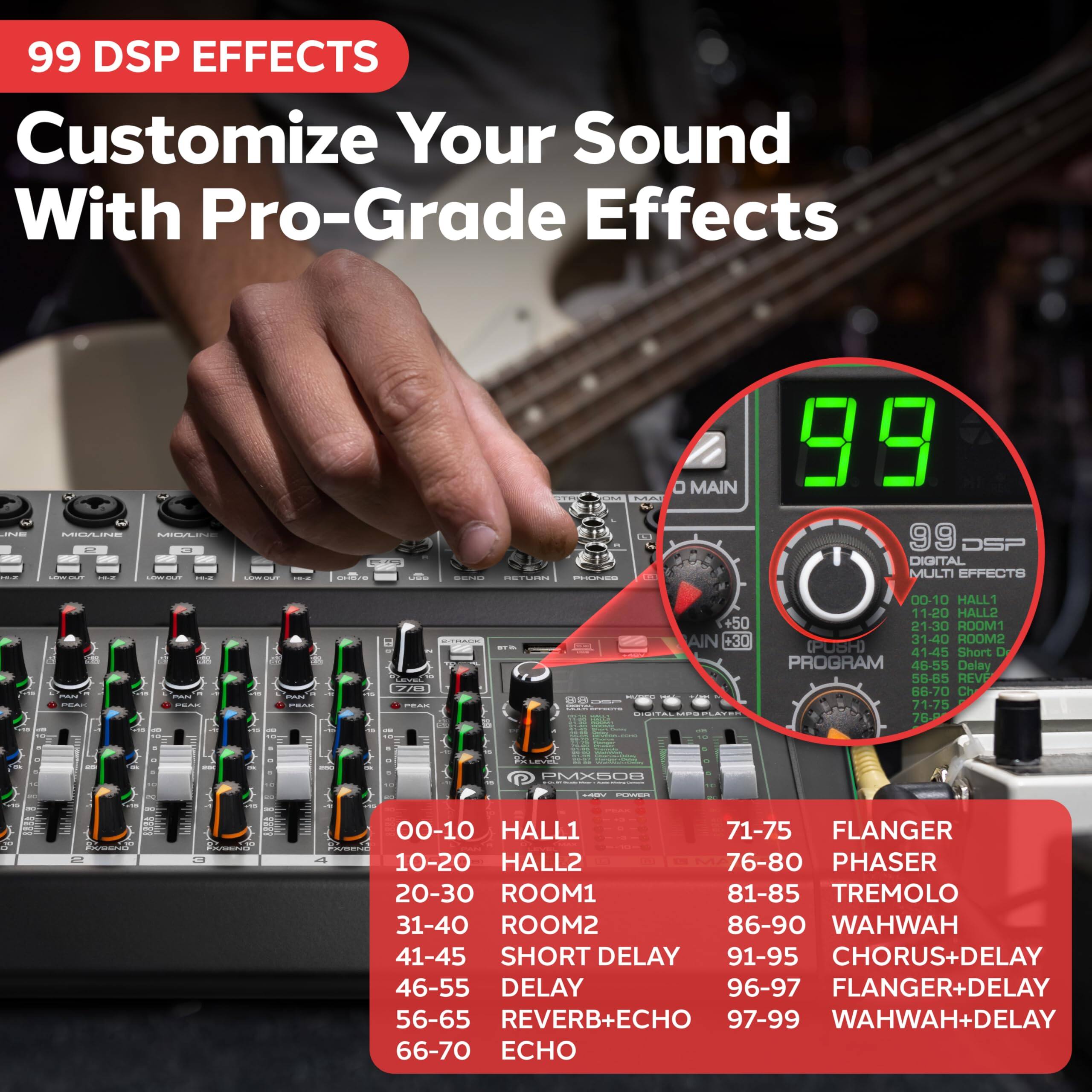 99 DSP EFFECTS  
Customize Your Sound With Pro-Grade Effects

99 DSP DIGITAL MULTI EFFECTS

00-10 HALL1  
10-20 HALL2  
20-30 ROOM1  
31-40 ROOM2  
41-45 SHORT DELAY  
46-55 DELAY  
56-65 REVERB+DELAY  
66-70 ECHO  
71-75 FLANGER  
76-80 PHASER  
81-85 TREMOLO  
86-90 WAHHWAH  
91-95 CHORUS+DELAY  
96-97 FLANGER+DELAY  
97-99 WAHHWAH+DELAY
