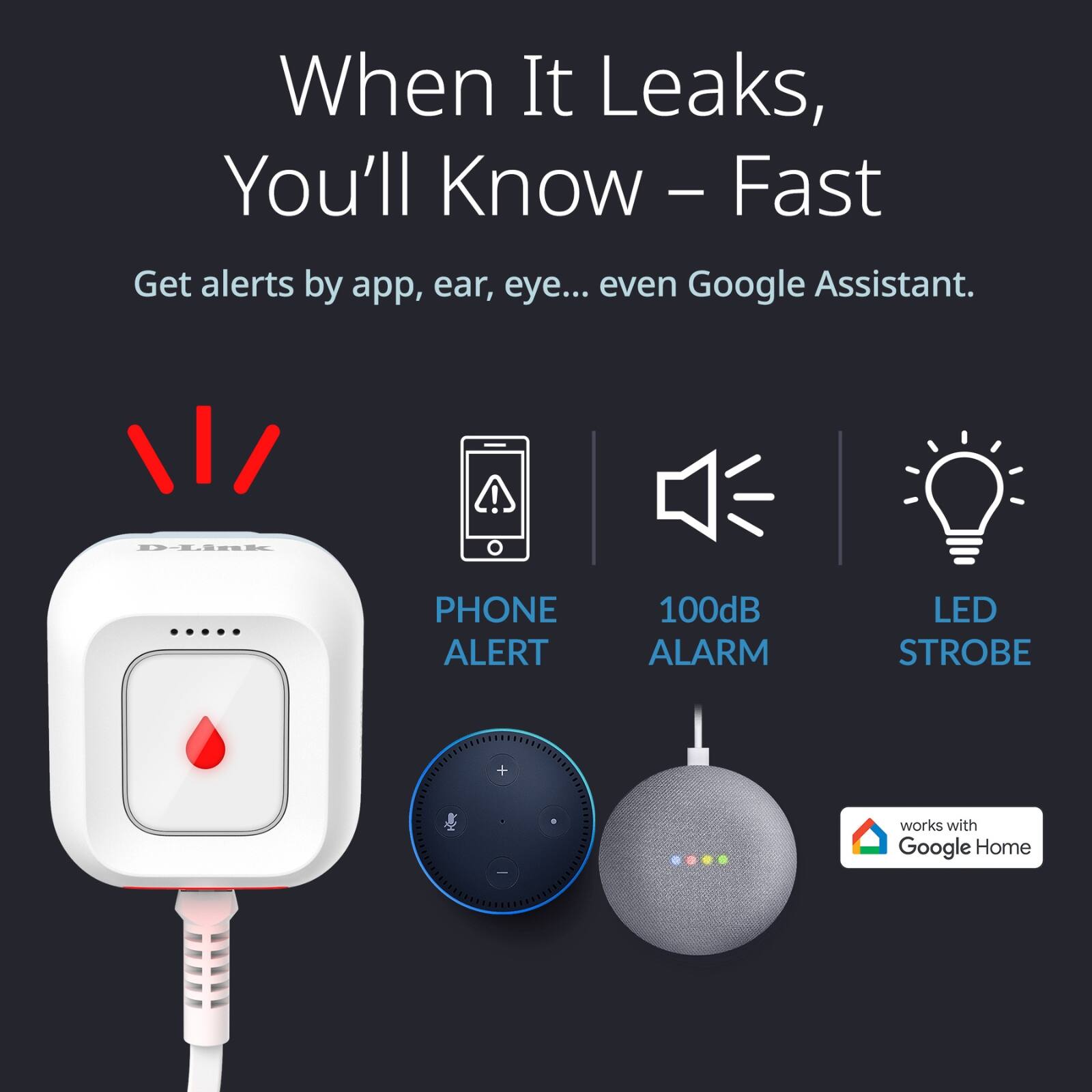 When It Leaks, You'll Know – Fast

Get alerts by app, ear, eye... even Google Assistant.

- PHONE ALERT
- 100dB ALARM
- LED STROBE

works with Google Home