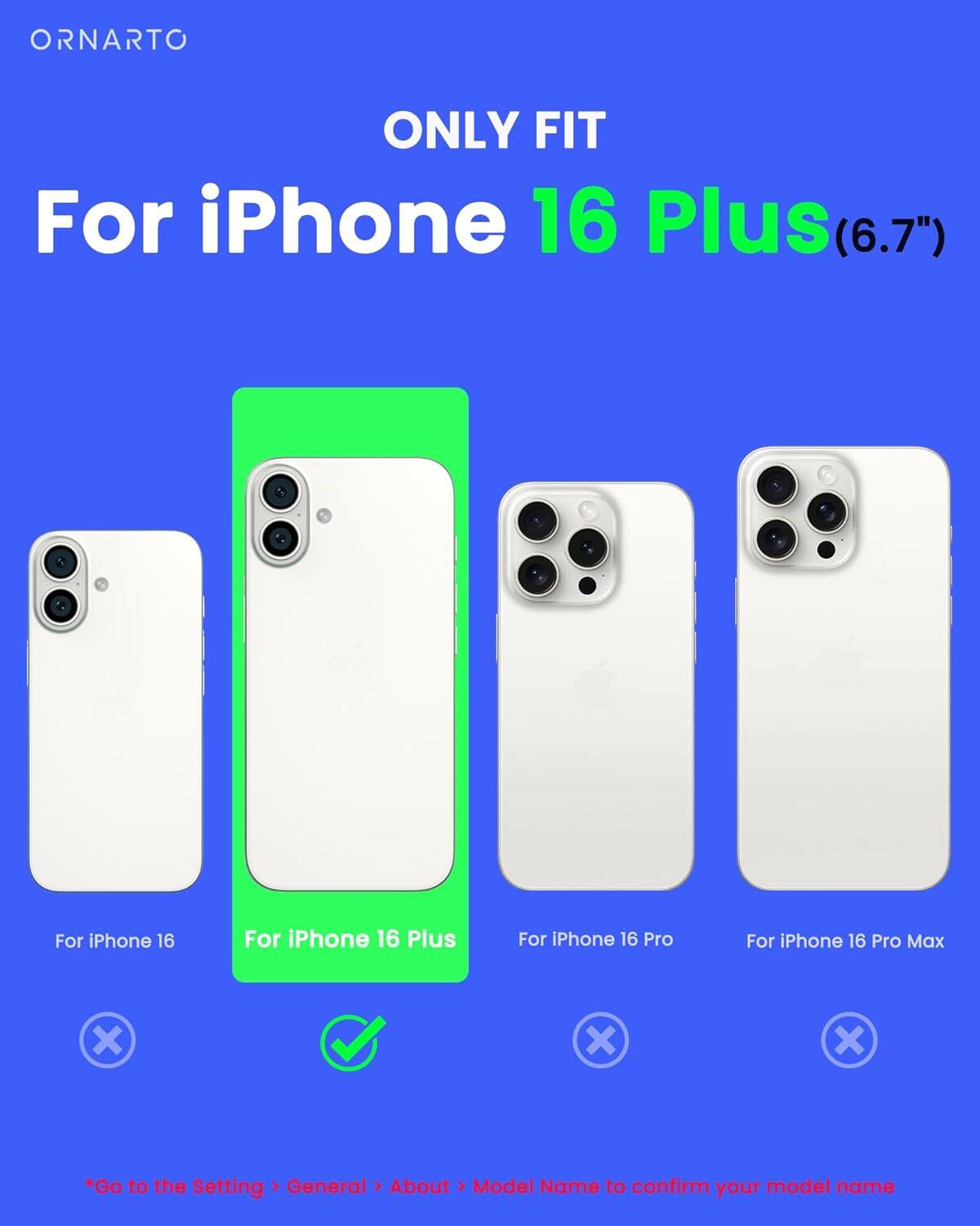 ORNARTO ONLY FIT For iPhone 16 Plus (6.7") For iPhone 16 For iPhone 16 Plus For iPhone 16 Pro For iPhone 16 Pro Max x x x *Go to the Setting > General > About > Model Name to confirm your model name