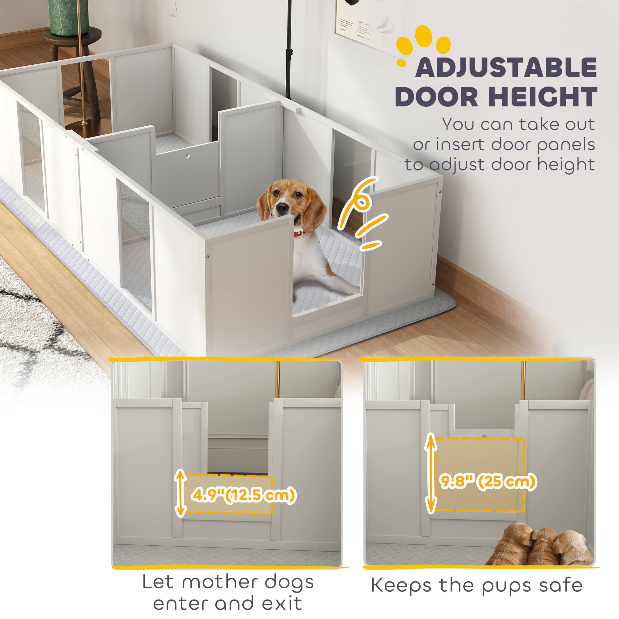 ADJUSTABLE DOOR HEIGHT  
You can take out or insert door panels to adjust door height  

4.9" (12.5 cm)  
Let mother dogs enter and exit  

9.8" (25 cm)  
Keeps the pups safe
