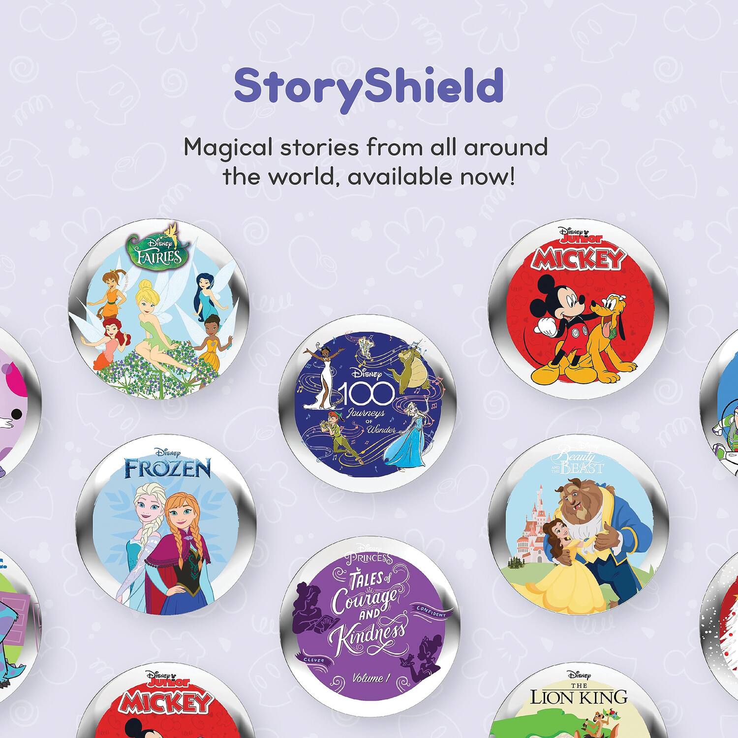 StoryShield

Magical stories from all around the world, available now!

- Disney Fairies
- Disney Junior Mickey
- Disney 100 Journeys
- Disney Frozen
- Disney Beauty and the Beast
- Disney Princess Tales
- Disney Junior Mickey
- Disney The Lion King