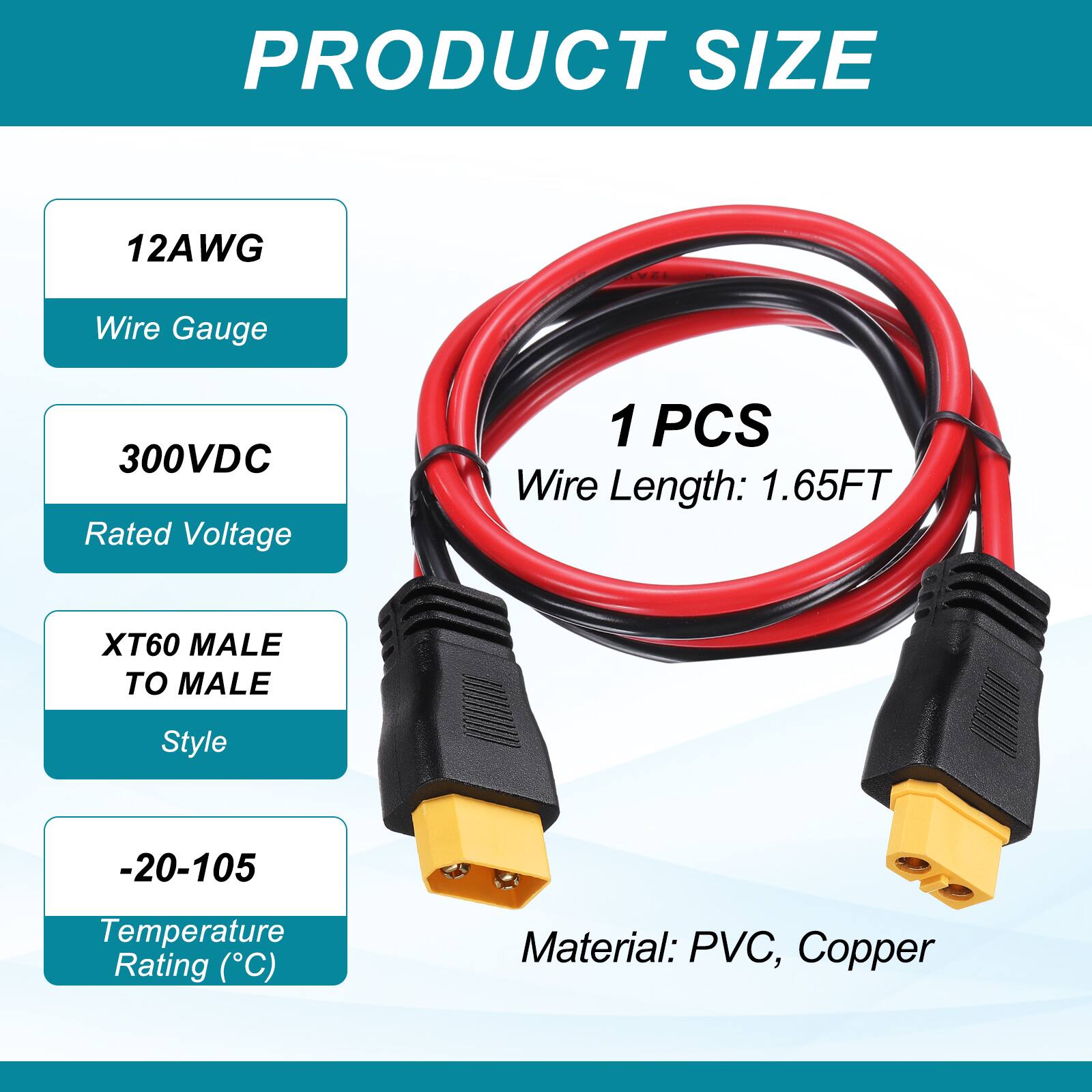 PRODUCT SIZE

12AWG Wire Gauge

300VDC Rated Voltage

1 PCS Wire Length: 1.65FT

XT60 MALE TO MALE Style

-20-105 Temperature Rating (°C)

Material: PVC, Copper