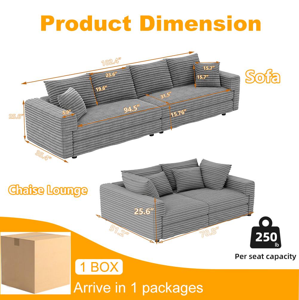 Product Dimension

Sofa  
- 102.4"  
- 94.5"  
- 31.5"  
- 15.76"  
- 15.7"  
- 15.7"  
- 25.6"  
- 5.9"  
- 23.6"  
- 19.6"  
- 35.4"  

Chaise Lounge  
- 25.6"  
- 51.2"  
- 70.8"  

1 BOX  
Arrive in 1 packages  

250 lb  
Per seat capacity