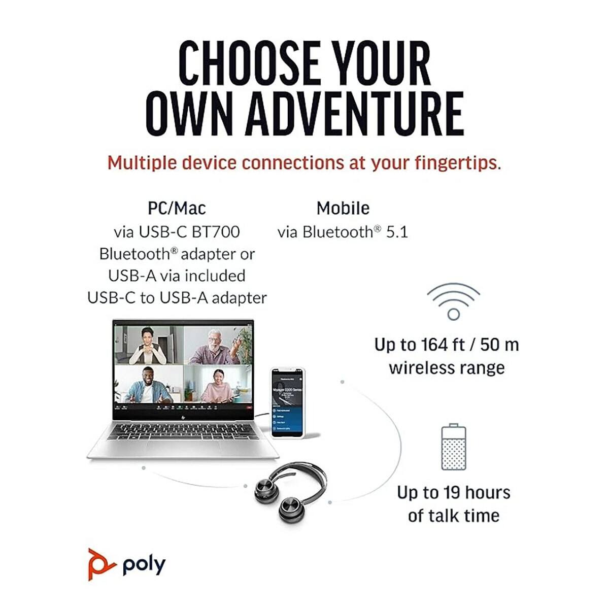 CHOOSE YOUR OWN ADVENTURE

Multiple device connections at your fingertips.

PC/Mac
- via USB-C BT700
- Bluetooth® adapter or USB-A via included USB-C to USB-A adapter

Mobile
- via Bluetooth® 5.1

Up to 164 ft / 50 m wireless range

Up to 19 hours of talk time

poly