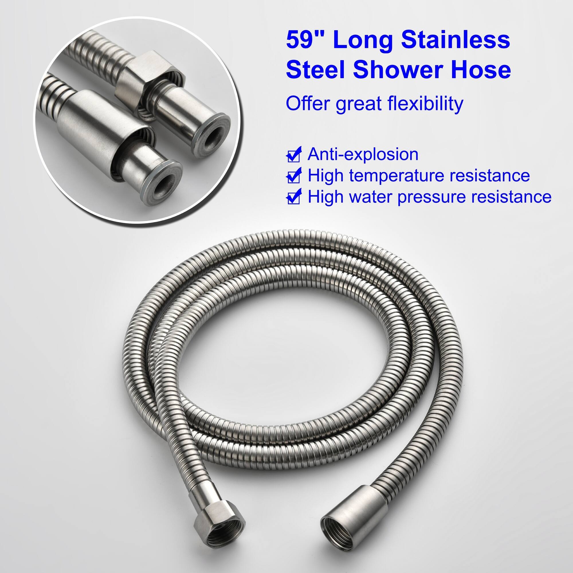 59" Long Stainless Steel Shower Hose  
Offer great flexibility  
- Anti-explosion  
- High temperature resistance  
- High water pressure resistance