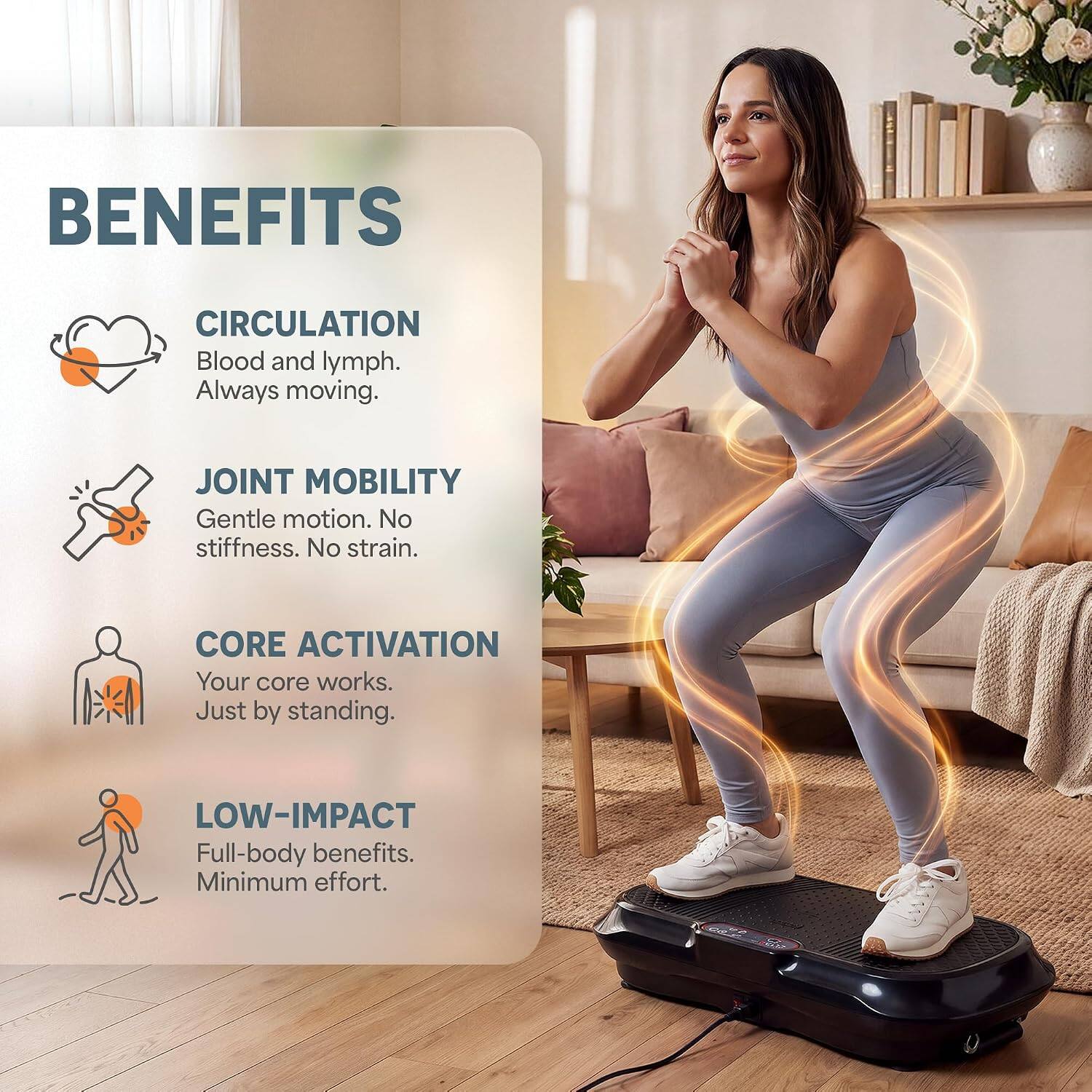 BENEFITS

CIRCULATION
Blood and lymph. Always moving.

JOINT MOBILITY
Gentle motion. No stiffness. No strain.

CORE ACTIVATION
Your core works. Just by standing.

LOW-IMPACT
Full-body benefits. Minimum effort.
