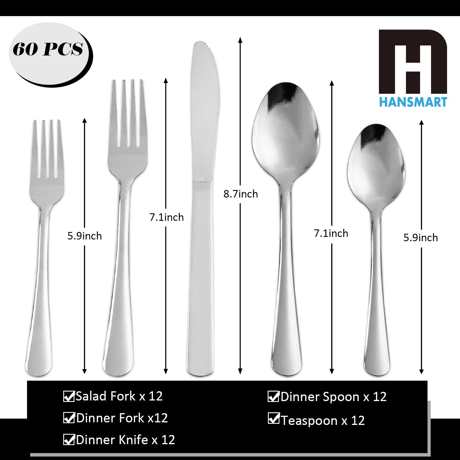 60 PCS HANSNART 8.7inch 5.9inch 7.1inch 7.1inch 5.9inch Salad Fork x 12 Dinner Fork x 12 Dinner Knife x 12 Dinner Spoon x 12 Teaspoon x 12