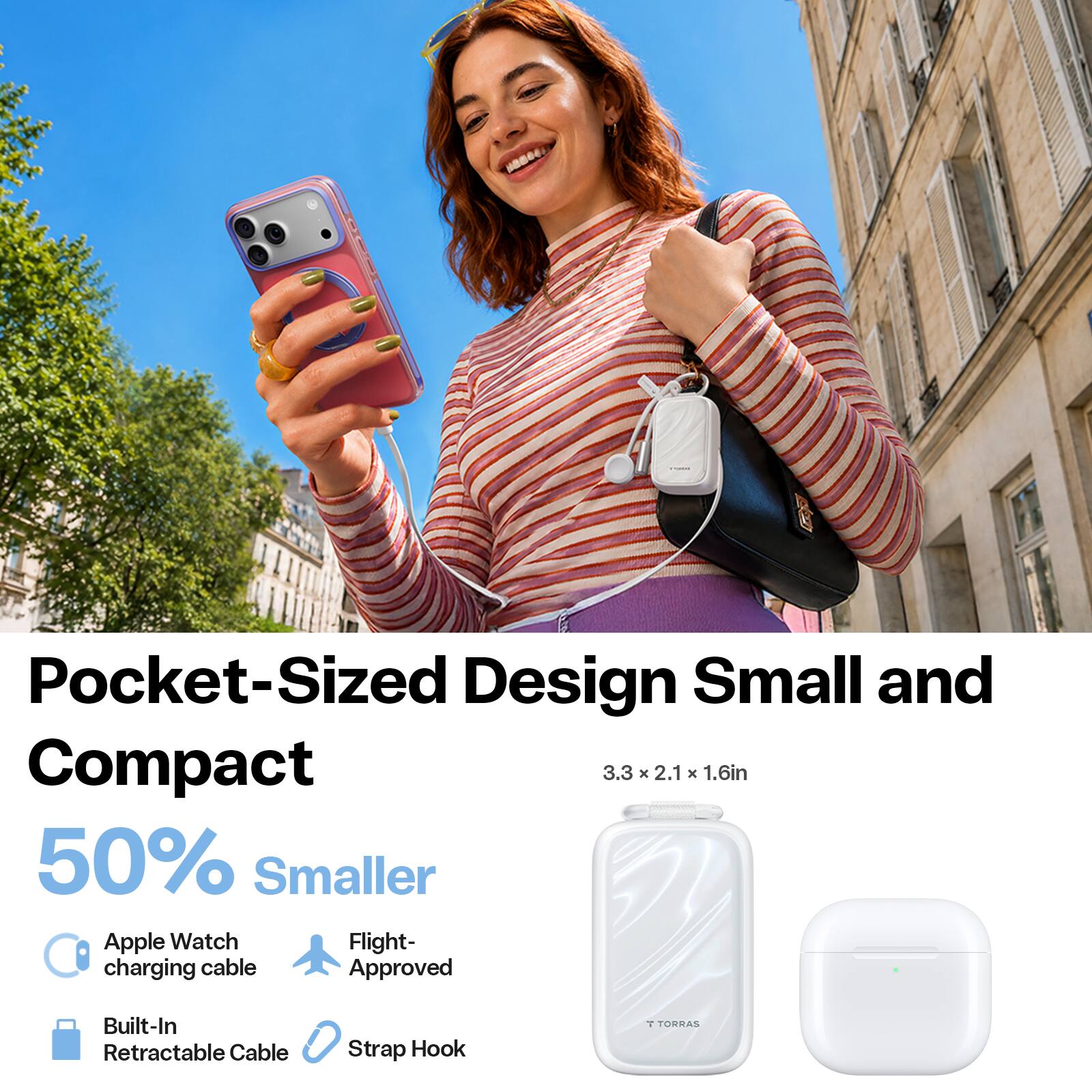 Pocket-Sized Design Small and Compact  
3.3 x 2.1 x 1.6in  
50% Smaller  
Apple Watch charging cable  
Flight-Approved  
Built-In Retractable Cable  
Strap Hook  
1 TORRAS