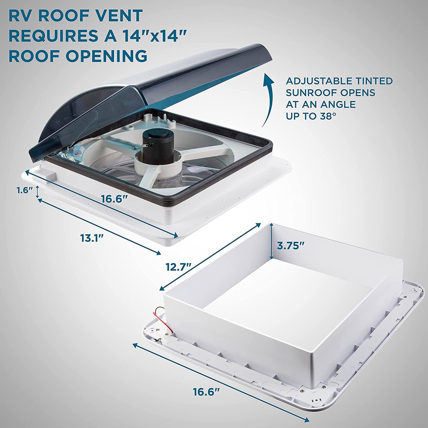 RV ROOF VENT REQUIRES A 14"x14" ROOF OPENING
ADJUSTABLE TINTED SUNROOF OPENS AT AN ANGLE UP TO 38°
1.6"
16.6"
13.1"
3.75"
12.7"
16.6"