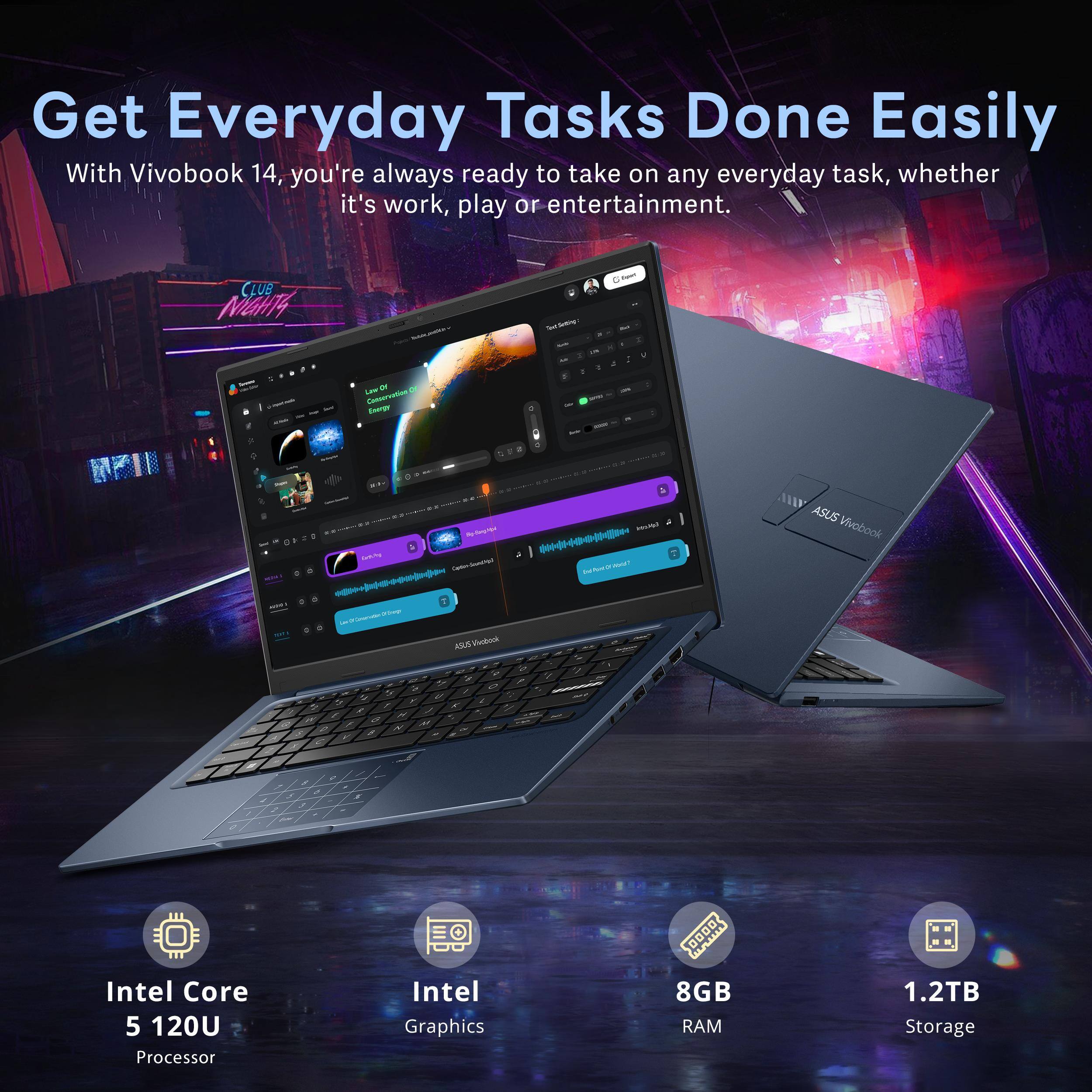 Get Everyday Tasks Done Easily

With Vivobook 14, you're always ready to take on any everyday task, whether it's work, play or entertainment.

- Intel Core 5 120U Processor
- Intel Graphics
- 8GB RAM
- 1.2TB Storage