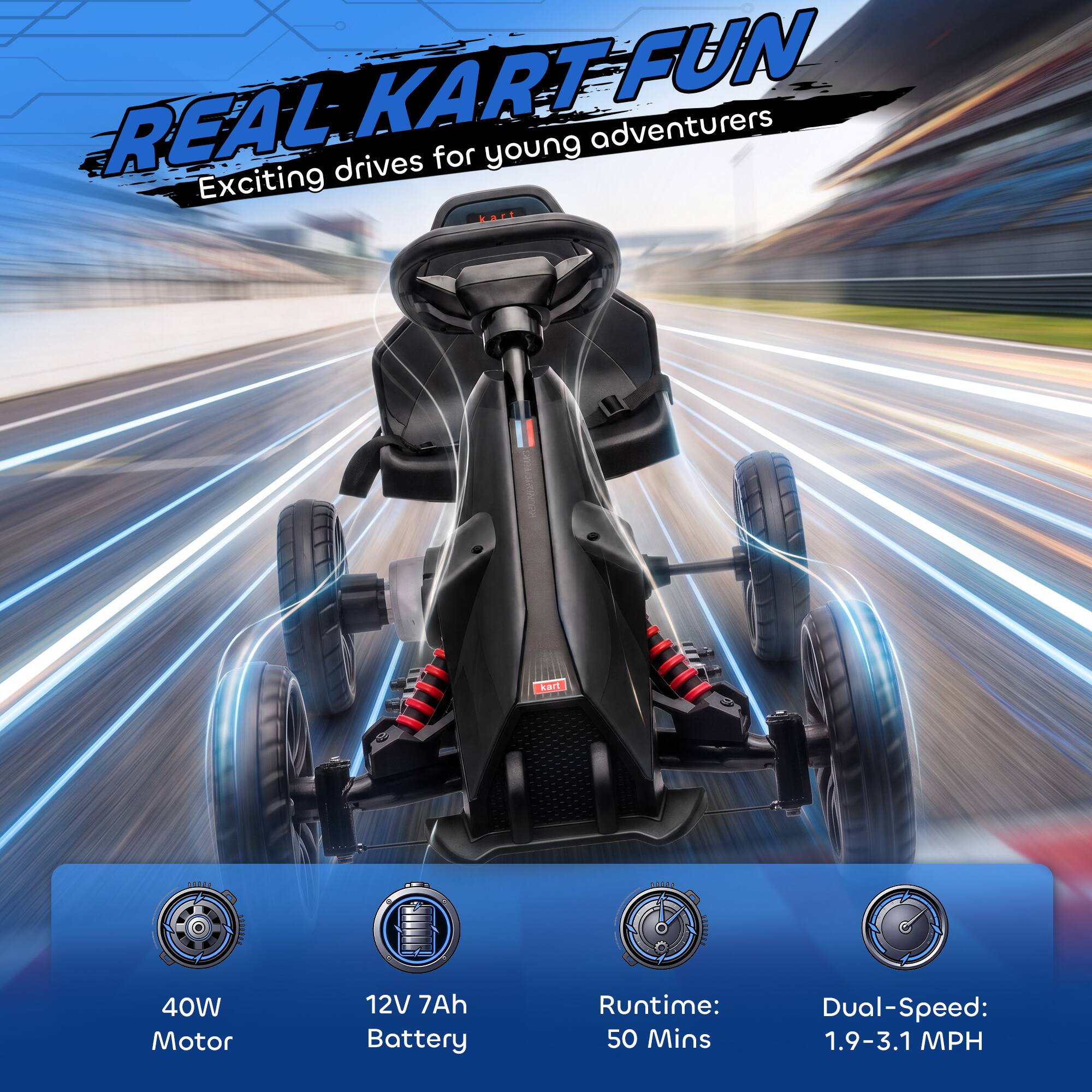 REAL KART FUN  
Exciting drives for young adventurers  

- 40W Motor  
- 12V 7Ah Battery  
- Runtime: 50 Mins  
- Dual-Speed: 1.9-3.1 MPH
