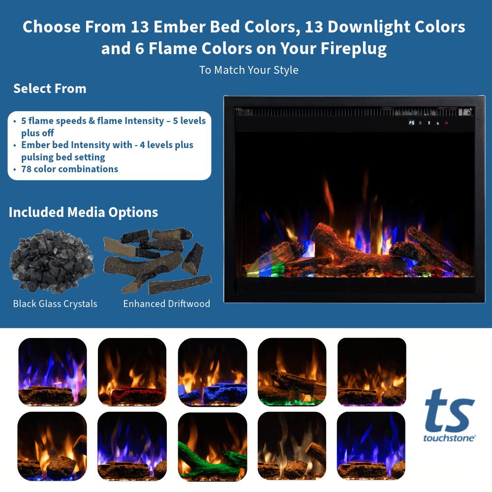 Choose From 13 Ember Bed Colors, 13 Downlight Colors and 6 Flame Colors on Your Fireplug To Match Your Style

Select From
- 5 flame speeds & flame Intensity - 5 levels plus off
- Ember bed Intensity with - 4 levels plus pulsing bed setting
- 78 color combinations

Included Media Options
- Black Glass Crystals
- Enhanced Driftwood

ts touchstone