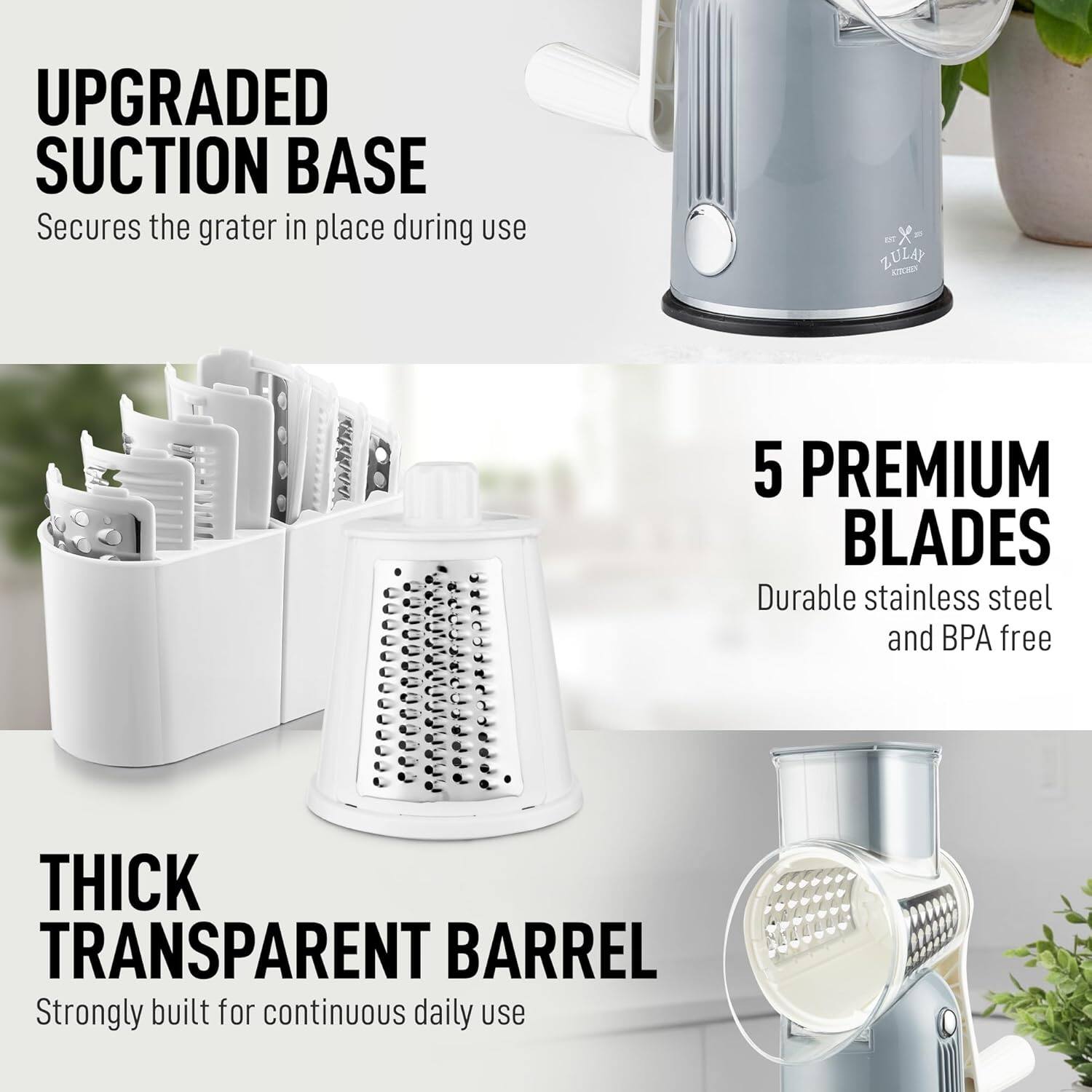 UPGRADED SUCTION BASE  
Secures the grater in place during use  

5 PREMIUM BLADES  
Durable stainless steel and BPA free  

THICK TRANSPARENT BARREL  
Strongly built for continuous daily use