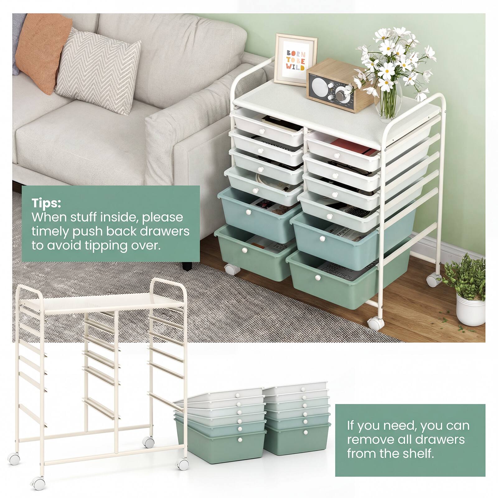 Tips:  
When stuff inside, please timely push back drawers to avoid tipping over.  
If you need, you can remove all drawers from the shelf.