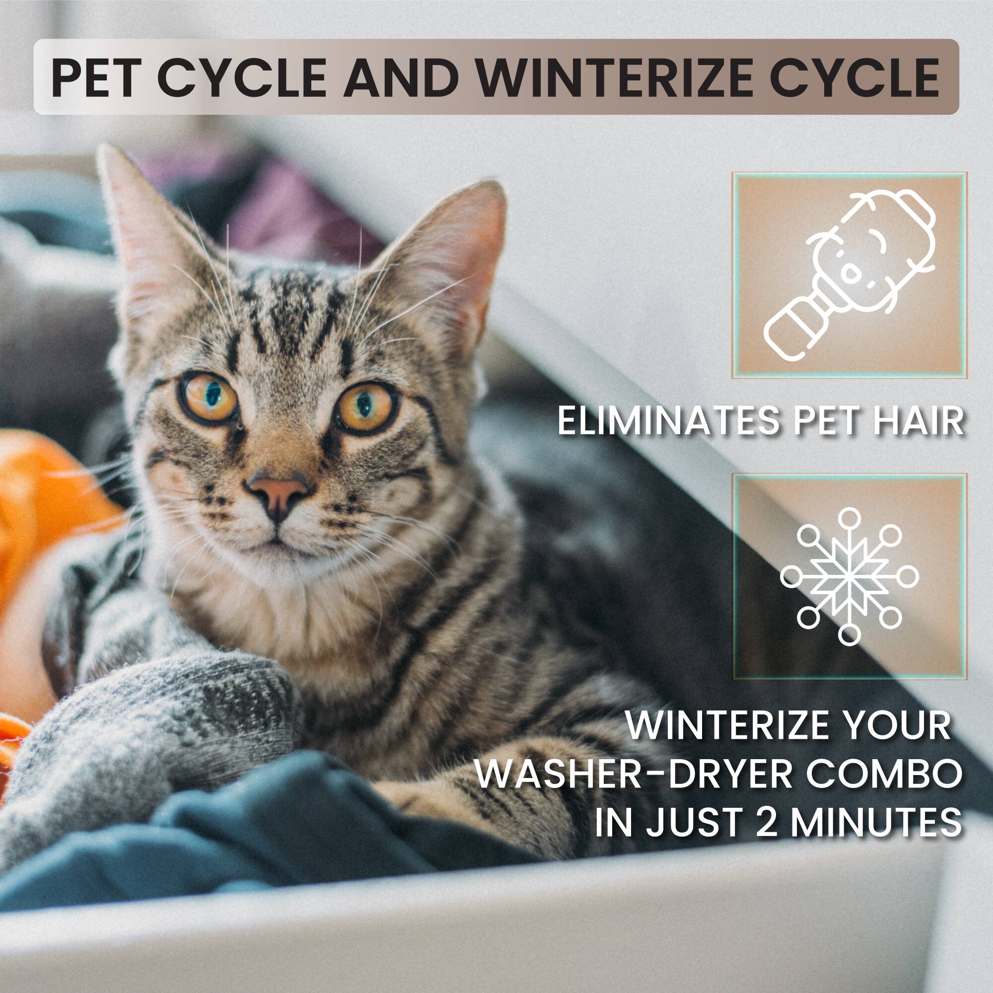 PET CYCLE AND WINTERIZE CYCLE

ELIMINATES PET HAIR

WINTERIZE YOUR WASHER-DRYER COMBO IN JUST 2 MINUTES