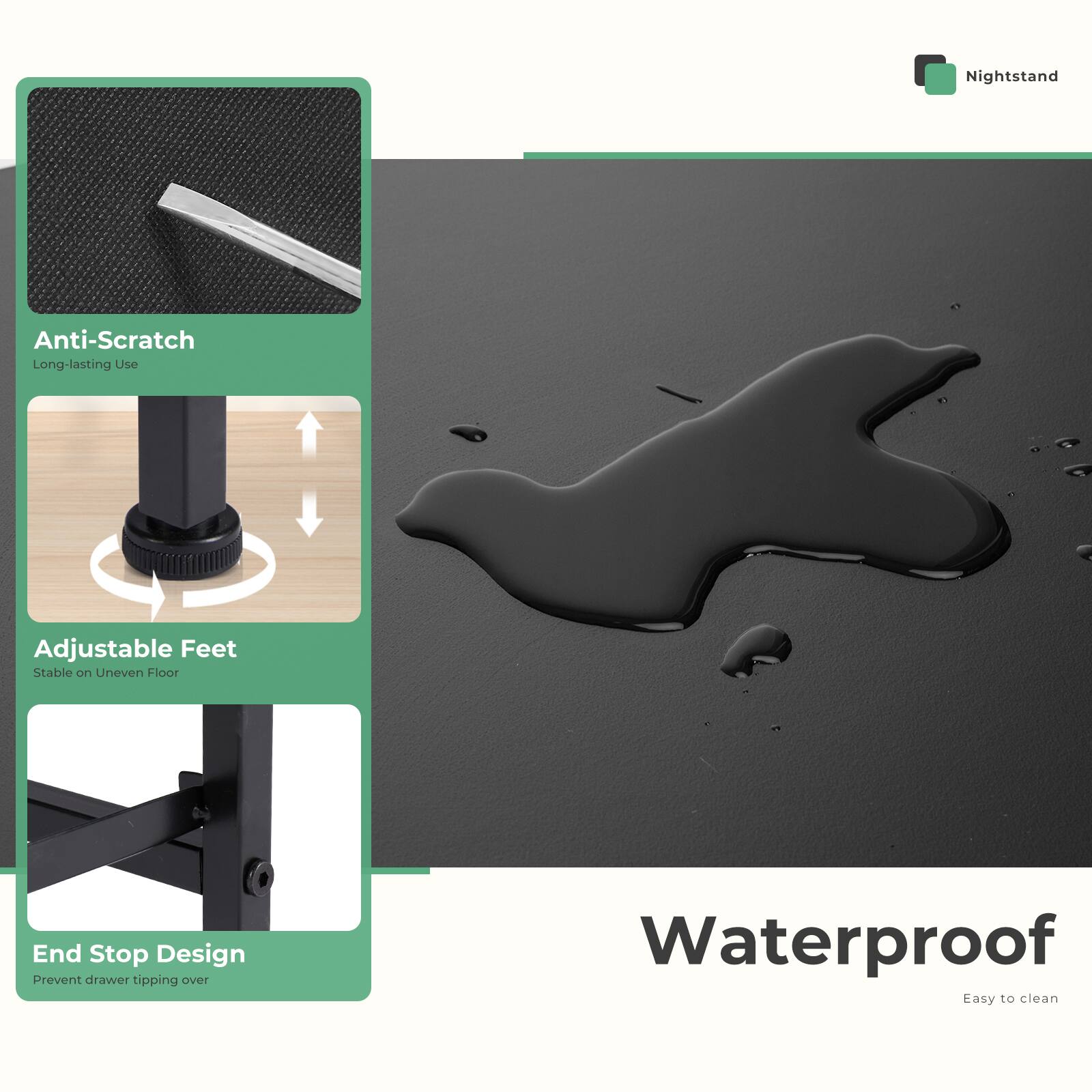 Nightstand

- Anti-Scratch
  - Long-lasting Use

- Adjustable Feet
  - Stable on Uneven Floor

- End Stop Design
  - Prevent drawer tipping over

- Waterproof
  - Easy to clean