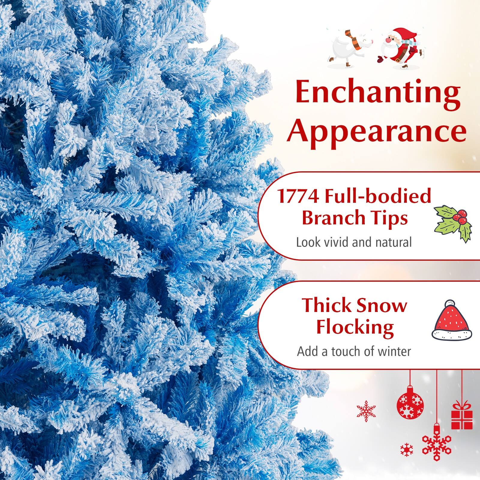 Enchanting Appearance

1774 Full-bodied Branch Tips  
Look vivid and natural

Thick Snow Flocking  
Add a touch of winter