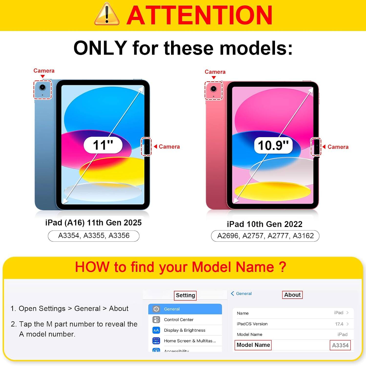 ! ATTENTION ONLY for these models:  
Camera  
11"  
Camera 10.9"  
Camera  
iPad (A16) 11th Gen 2025 A3354, A3355, A3356  
iPad 10th Gen 2022 A2696, A2757, A2777, A3162  

HOW to find your Model Name  
1. Open Settings > General > About  
2. Tap the M part number to reveal the A model number.  

General  
Control Center  
Display & Brightness  
Home Screen & Multitasking...  

iPadOS Version  
Model Name  
iPad  
A3354