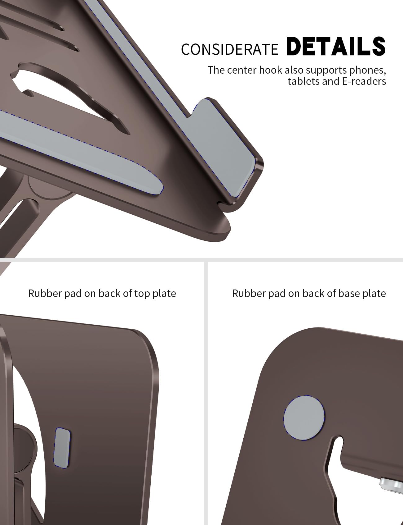 CONSIDERATE DETAILS  
The center hook also supports phones, tablets and E-readers  

Rubber pad on back of top plate  

Rubber pad on back of base plate
