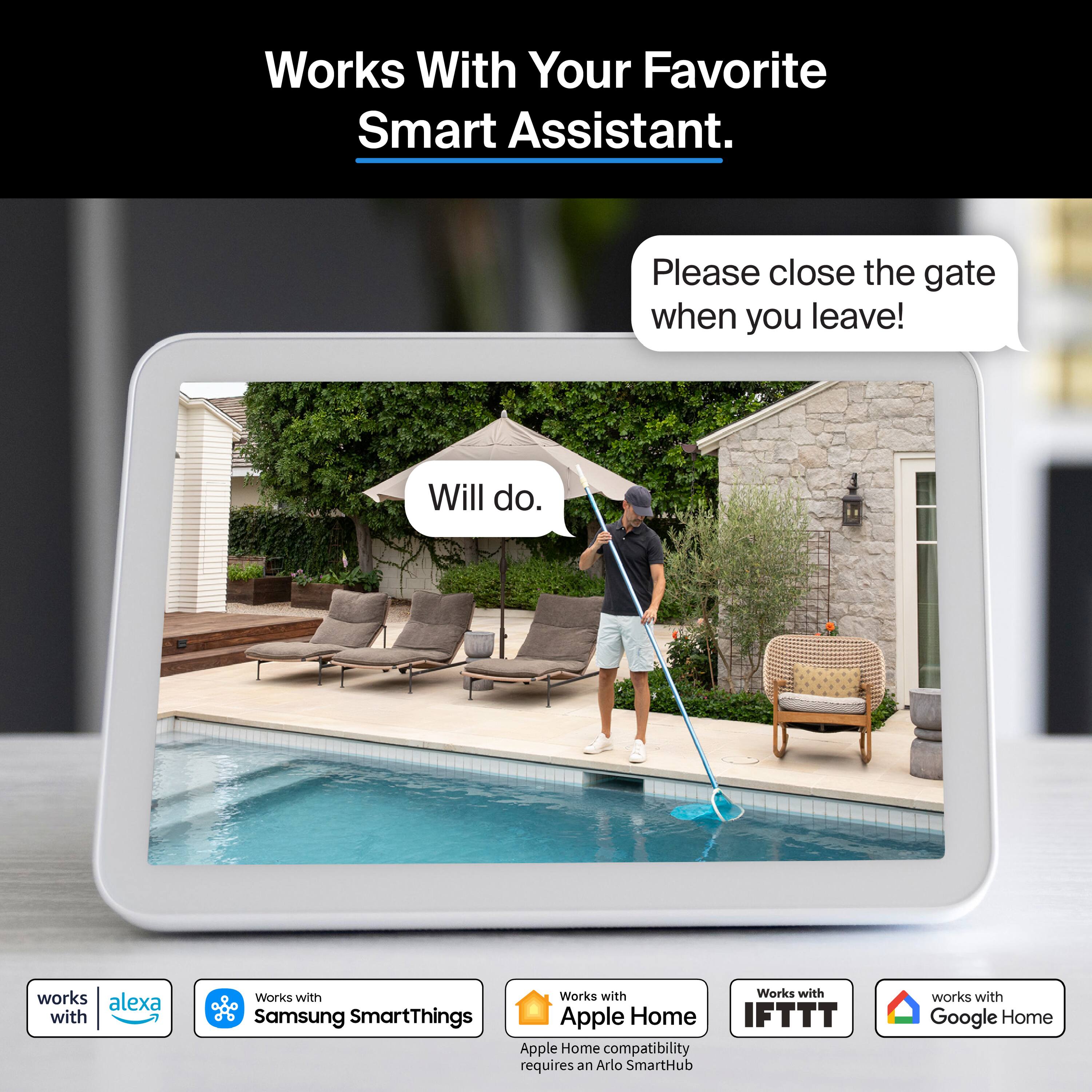 Works With Your Favorite Smart Assistant.

Please close the gate when you leave!
Will do.

Works with Alexa
Works with Samsung SmartThings
Works with Apple Home
Works with IFTTT
Works with Google Home

Apple Home compatibility requires an Arlo SmartHub