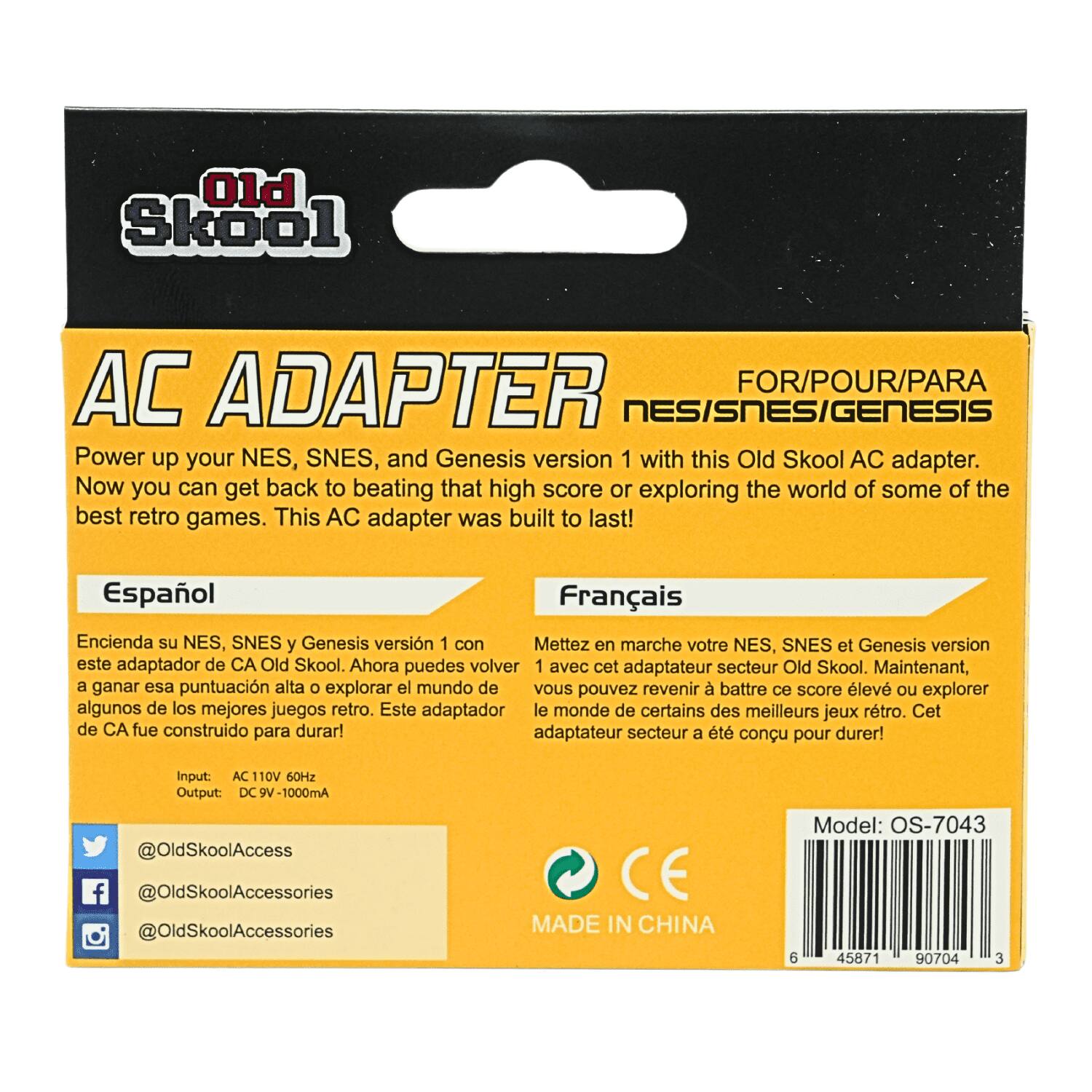 Old Skool
AC ADAPTER FOR/POUR/PARA NES/SNES/GENESIS
Power up your NES, SNES, and Genesis version 1 with this Old Skool AC adapter. Now you can get back to beating that high score or exploring the world of some of the best retro games. This AC adapter was built to last!

Español
Encienda su NES, SNES y Genesis versión 1 con este adaptador de CA Old Skool. Ahora puedes volver a ganar esa puntuación alta o explorar el mundo de algunos de los mejores juegos retro. Este adaptador de CA fue construido para durar!

Français
Mettez en marche votre NES, SNES et Genesis version 1 avec cet adaptateur secteur Old Skool. Maintenant, vous pouvez revenir à battre ce score élevé ou explorer le monde de certains des meilleurs jeux rétro. Cet adaptateur secteur a été conçu pour durer!

Input: AC 110V 60Hz
Output: DC 9V-1000mA

@OldSkoolAccess
@OldSkoolAccessories
@OldSkoolAccessories

Model: OS-704