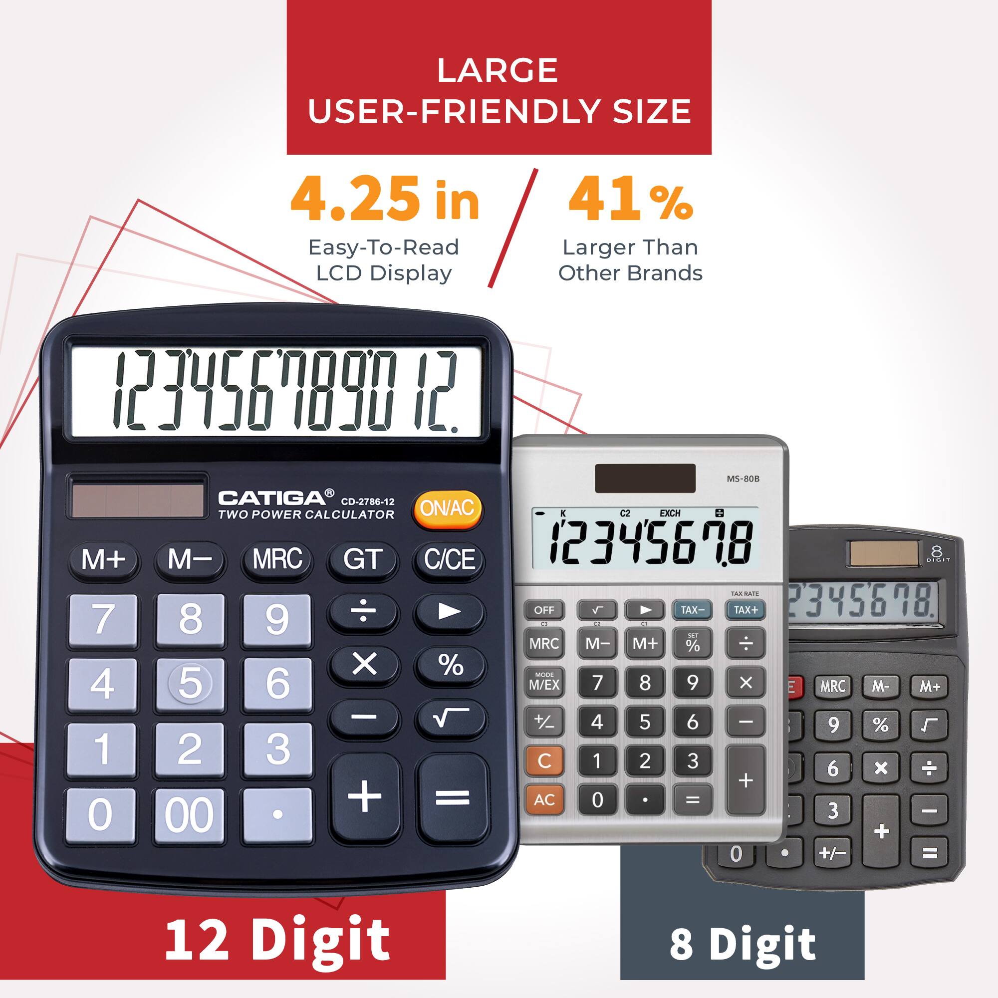 LARGE USER-FRIENDLY SIZE  
4.25 in  
41% Easy-To-Read LCD Display  
Larger Than Other Brands  

CATIGA CO-2786-12  
TWO POWER CALCULATOR  
ON/AC  
M+ M- MRC GT C/CE  
123456789  
OFF  
TAX- TAX+  
23456789  
.  
MRC - M+ %  
X %  
OrE  
MRC M- M+  
+  
4 5 6  
I 9 %  
L 1 2 3  
C 1 2 3 6 x  
+ + =  
AC 0 - 3 - 0 00 + 0 +/- =  
12 Digit  
8 Digit