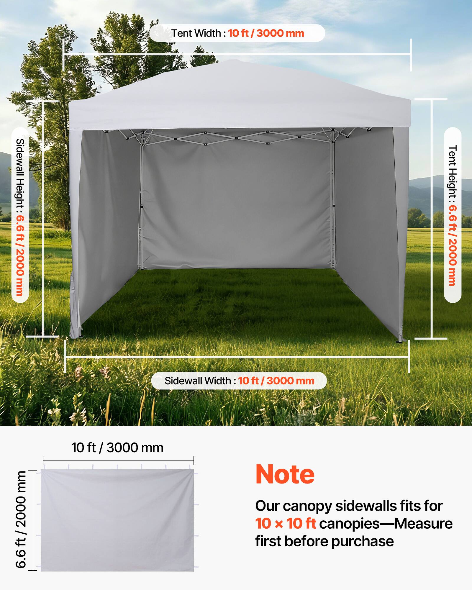 Tent Width: 10 ft / 3000 mm  
Sidewall Height: 6.6 ft / 2000 mm  
Tent Height: 6.6 ft / 2000 mm  
Sidewall Width: 10 ft / 3000 mm  

Note: Our canopy sidewalls fit for 10 x 10 ft canopies—Measure first before purchase