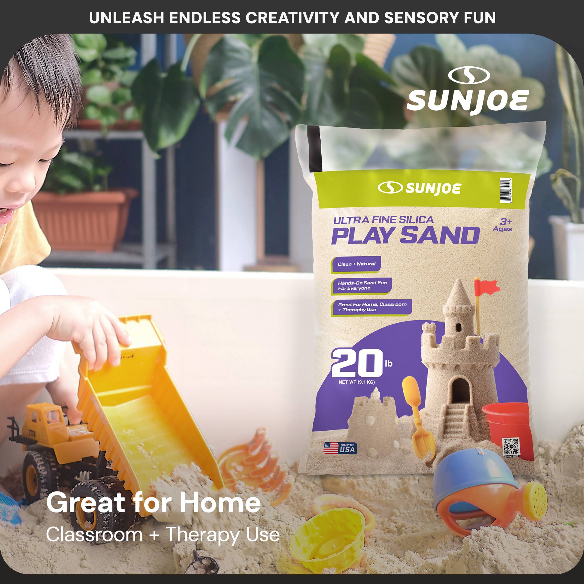 UNLEASH ENDLESS CREATIVITY AND SENSORY FUN

SUNJOE

ULTRA FINE SILICA PLAY SAND

3+ Ages

Clean + Natural
Hands-On Sensory Fun
For Everyone

Great for Home, Classroom + Therapy Use

20 lb
NET WT (9.1 KG)

USA

Great for Home Classroom + Therapy Use