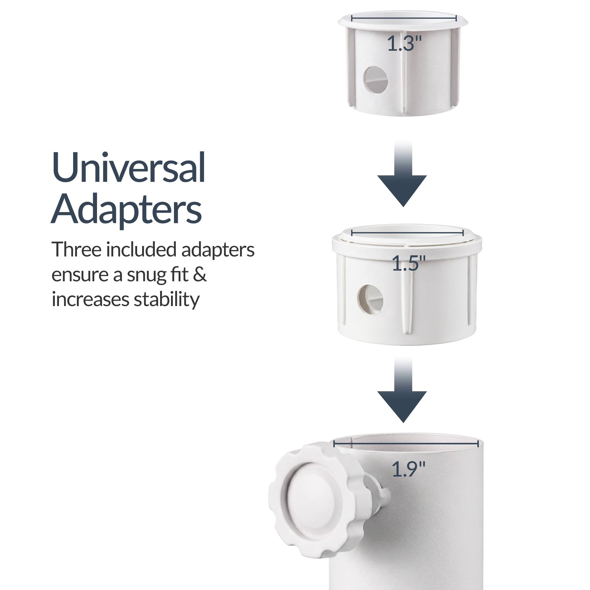 Universal Adapters

Three included adapters ensure a snug fit & increases stability

1.3" 1.5" 1.9"