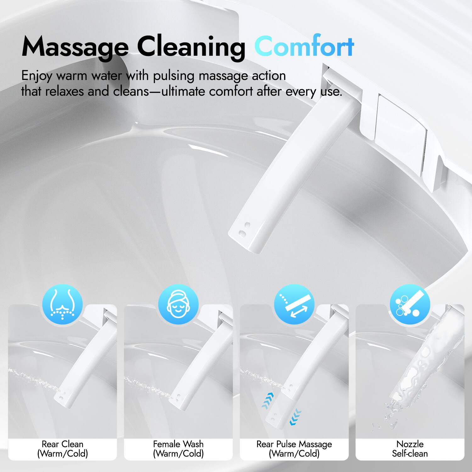 Massage Cleaning Comfort

Enjoy warm water with pulsing massage action that relaxes and cleans—ultimate comfort after every use.

- Rear Clean (Warm/Cold)
- Female Wash (Warm/Cold)
- Rear Pulse Massage (Warm/Cold)
- Nozzle Self-clean