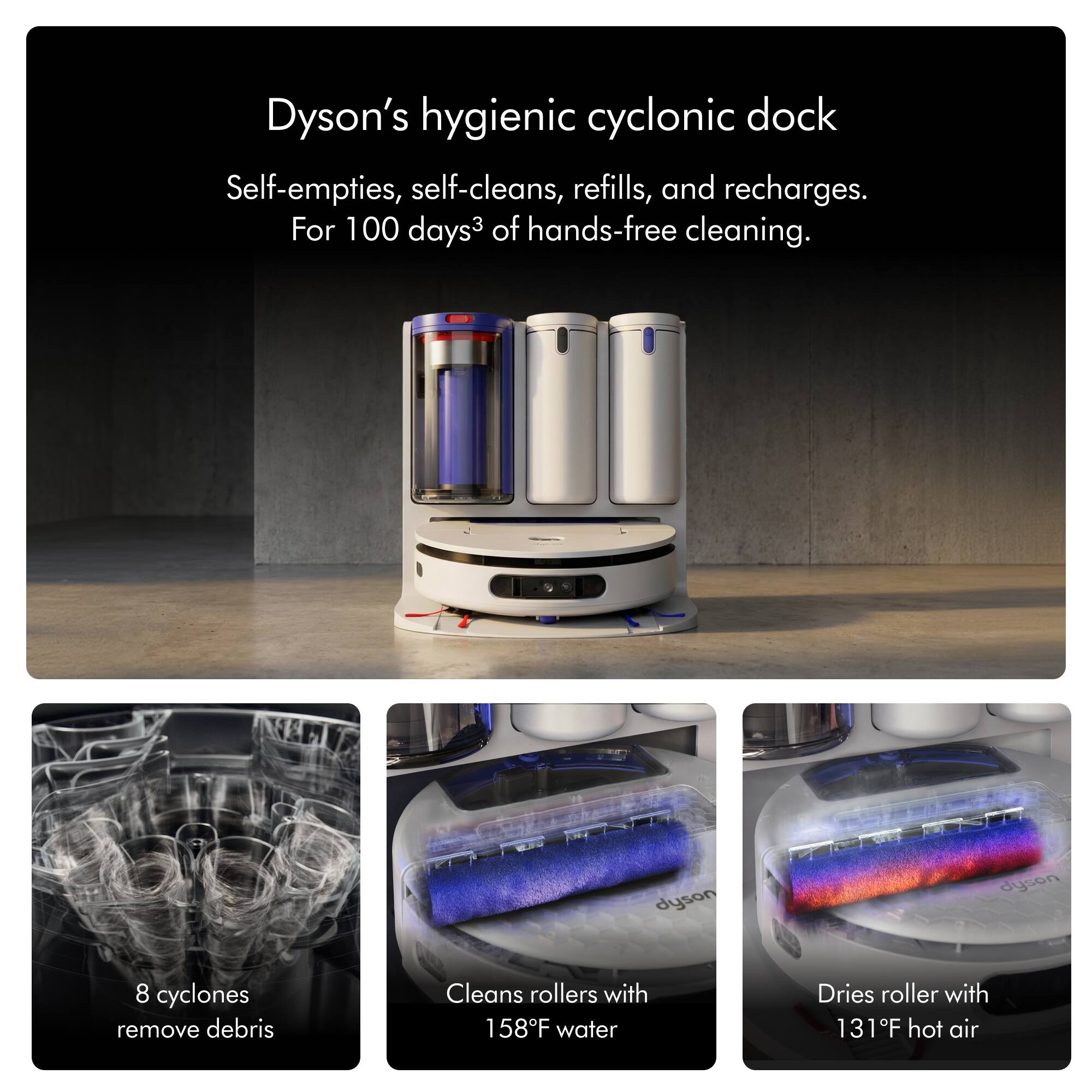 Dyson's hygienic cyclonic dock  
Self-empties, self-cleans, refills, and recharges.  
For 100 days of hands-free cleaning.  

8 cyclones remove debris  
Cleans rollers with 158°F water  
Dries roller with 131°F hot air
