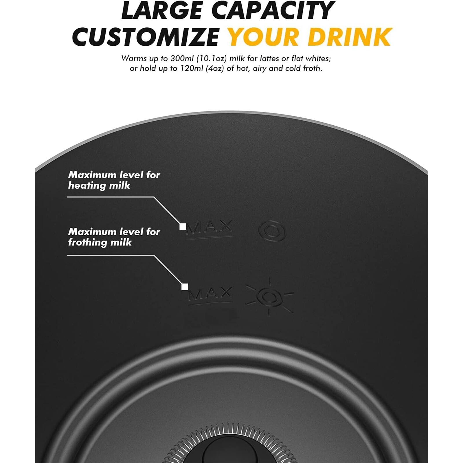 LARGE CAPACITY  
CUSTOMIZE YOUR DRINK  

Warms up to 300ml (10.1oz) milk for lattes or flat whites; or hold up to 120ml (4oz) of hot, airy and cold froth.  

Maximum level for heating milk  
Maximum level for frothing milk  

MAX  
MAX