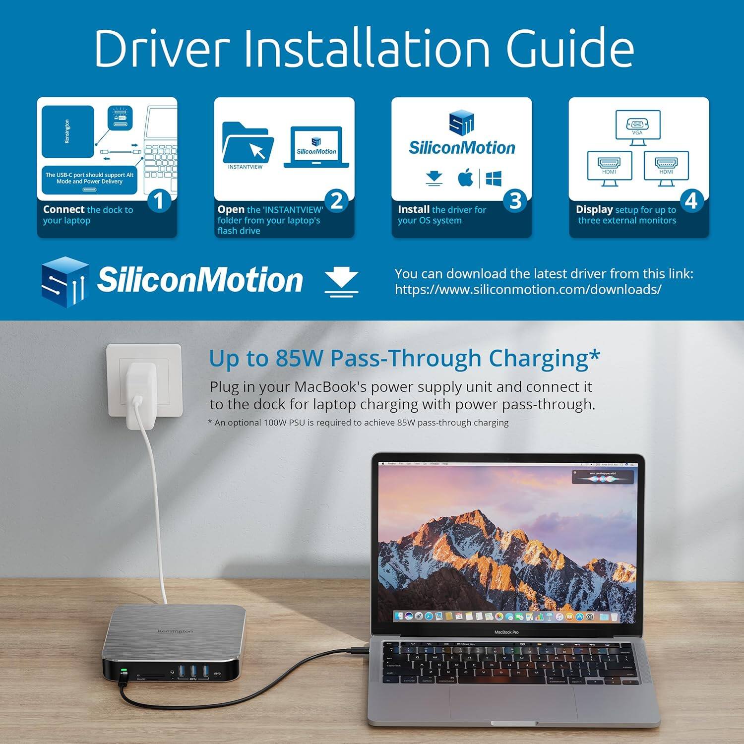 **Driver Installation Guide**

1. **Connect the dock to your laptop**
   - The USB-C port should support Alt Mode and Power Delivery.

2. **Open the 'INSTANTVIEW' folder from your laptop's flash drive**

3. **Install the driver for your OS system**
   - You can download the latest driver from this link: [https://www.siliconmotion.com/downloads/](https://www.siliconmotion.com/downloads/)

4. **Display setup for up to three external monitors**

**SiliconMotion**

**Up to 85W Pass-Through Charging***
- Plug in your MacBook's power supply unit and connect it to the dock for laptop charging with power pass-through.
- An optional 100W PSU is required to achieve 85W pass-through charging.