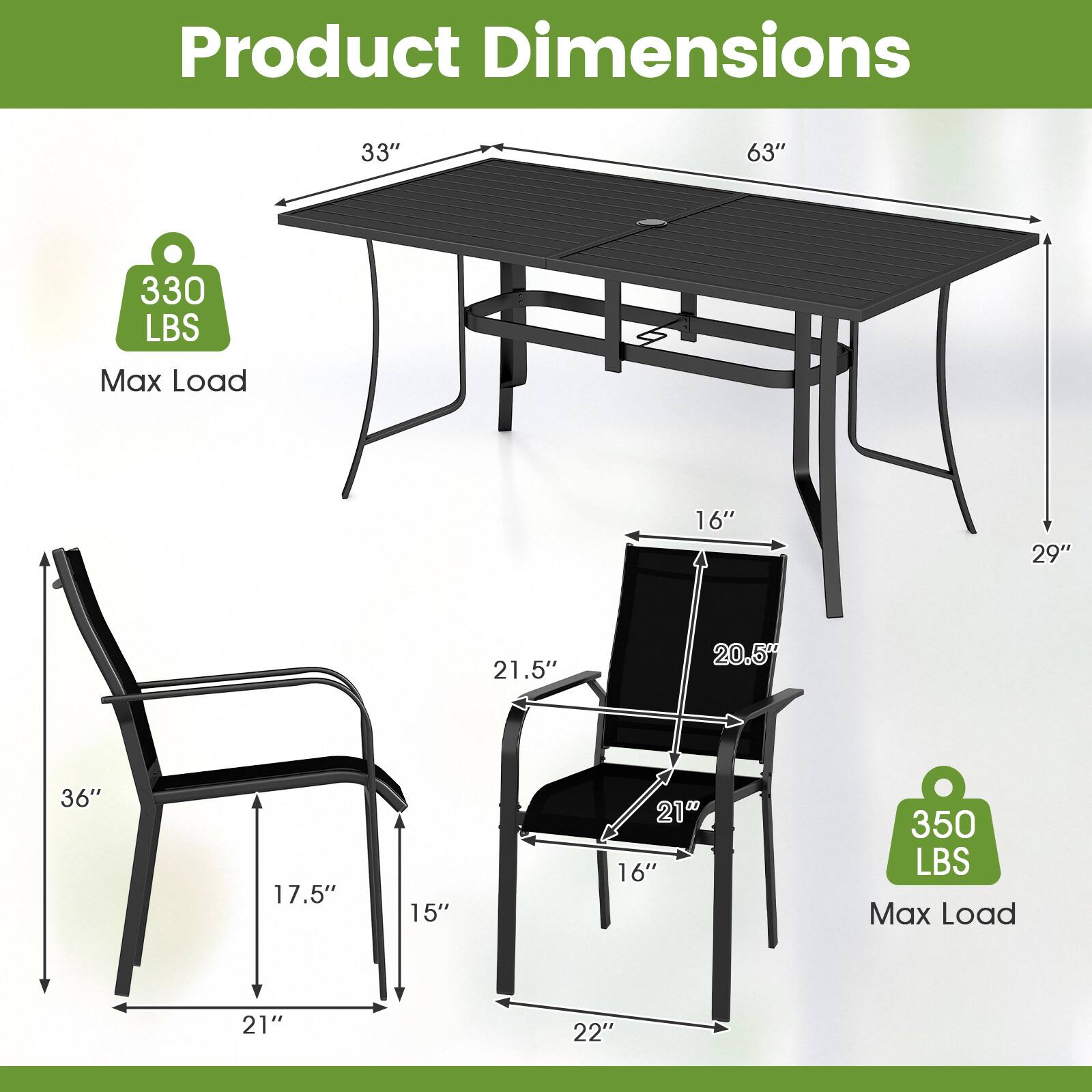 Product Dimensions

- Table:
  - Length: 63"
  - Width: 33"
  - Height: 29"
  - Max Load: 330 LBS

- Chair:
  - Height: 36"
  - Width: 21"
  - Depth: 17.5"
  - Seat Height: 16"
  - Seat Width: 21"
  - Seat Depth: 15"
  - Back Height: 21.5"
  - Back Width: 20.5"
  - Max Load: 350 LBS