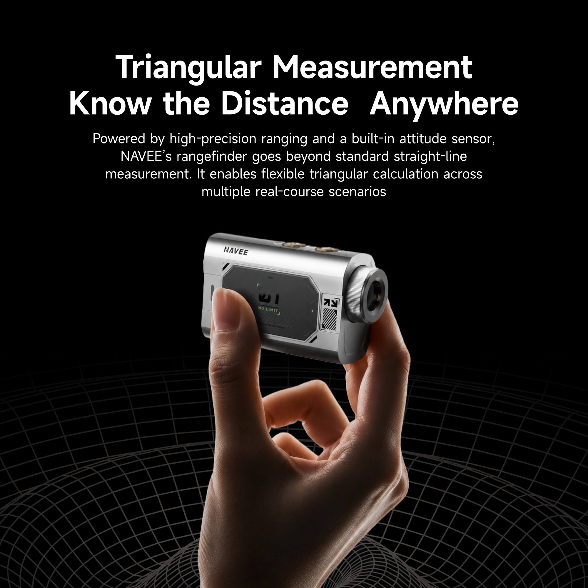 Triangular Measurement  
Know the Distance Anywhere  

Powered by high-precision ranging and a built-in attitude sensor, NAVEE's rangefinder goes beyond standard straight-line measurement. It enables flexible triangular calculation across multiple real-course scenarios  

NAVEE  
NO LIMIT