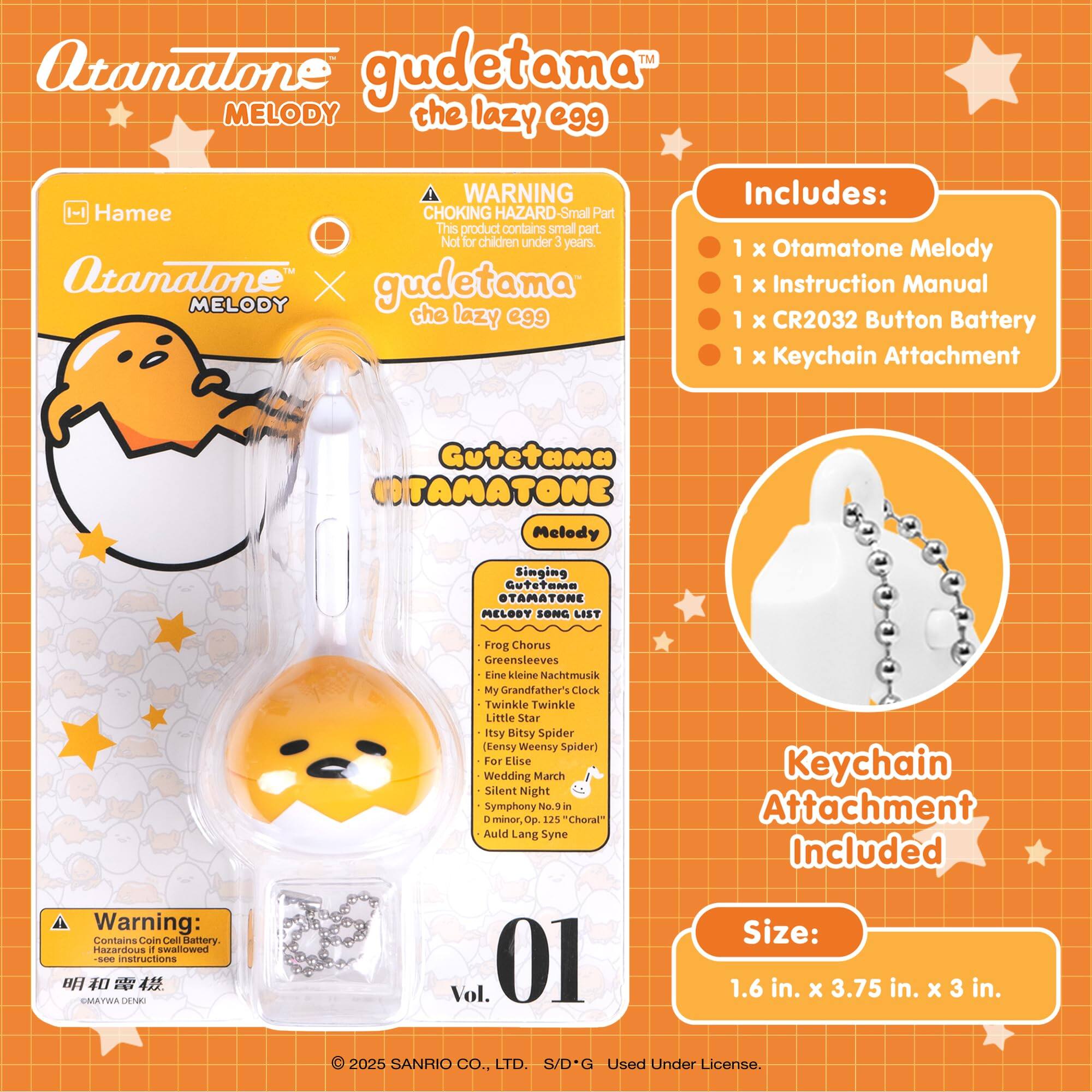 Otamatone Melody the lazy egg

WARNING: CHOKING HAZARD - Small Part. Not for children under 3 years.

Includes:
- 1 x Otamatone Melody
- 1 x Instruction Manual
- 1 x CR2032 Button Battery
- 1 x Keychain Attachment

Gudetama OTAMATONE Melody Singing

SONG LIST:
- Frog Chorus
- Greensleeves
- Eine Kleine Nachtmusik
- My Grandfather's Clock
- Twinkle Twinkle Little Star
- Itsy Bitsy Spider (Weensy Spider)
- For Elise
- Wedding March
- Silent Night
- Symphony No. 1 - minor, p. 125 "Choral"
- Auld Lang Syne

Keychain Attachment Included

Size: 1.6 in. x 3.75 in. x 3 in.

Warning: Contains Coin Cell Battery. Hazardous if swallowed. See instructions.

© 2025 SANRIO CO., LTD. S/D*G Used Under License.