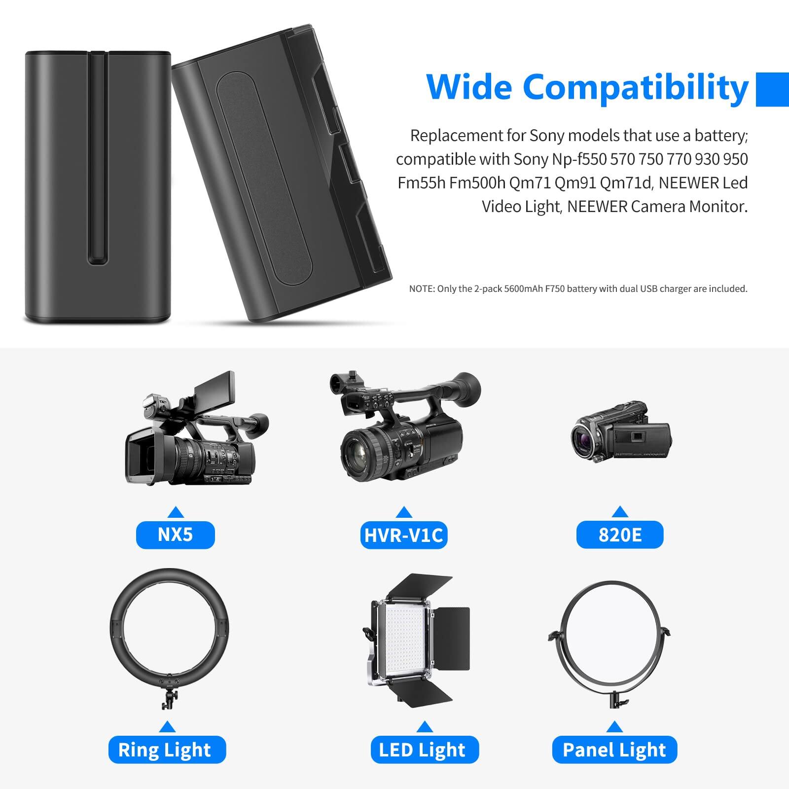 Wide Compatibility

Replacement for Sony models that use a battery; compatible with Sony Np-f550, 570, 750, 770, 930, 950, Fm55h, Fm500h, Qm71, Qm91, Qm71d, NEEWER Led Video Light, NEEWER Camera Monitor.

NOTE: Only the 2-pack 5600mAh F750 battery with dual USB charger are included.

NX5  
HVR-V1C  
820E  
Ring Light  
LED Light  
Panel Light