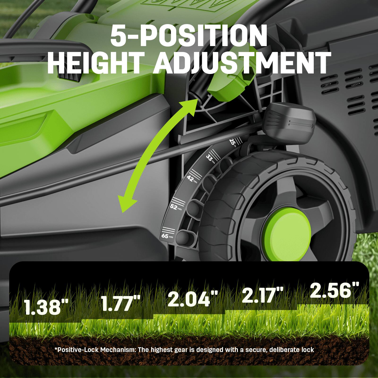 5-POSITION HEIGHT ADJUSTMENT

33 - 25 42 52 65 - 1.38" 1.77" 2.04" 2.17" 2.56"

*Positive-Lock Mechanism: The highest gear is designed with a secure, deliberate lock