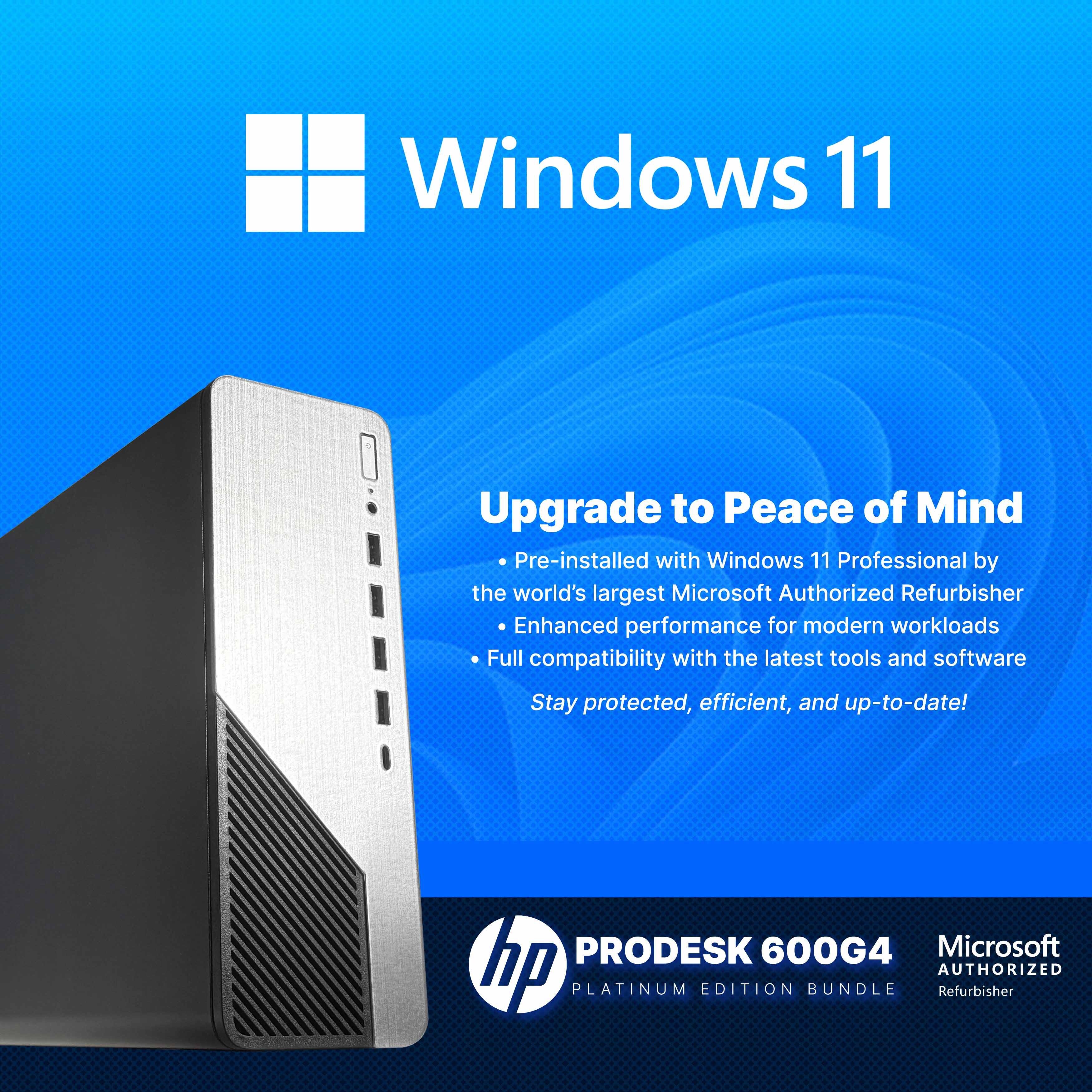 Windows 11  
Upgrade to Peace of Mind  

Pre-installed with Windows 11 Professional by the world's largest Microsoft Authorized Refurbisher  
Enhanced performance for modern workloads  
Full compatibility with the latest tools and software  
Stay protected, efficient, and up-to-date!  

PRODESK 600G4  
Microsoft  
PLATINUM EDITION BUNDLE  
AUTHORIZED Refurbisher