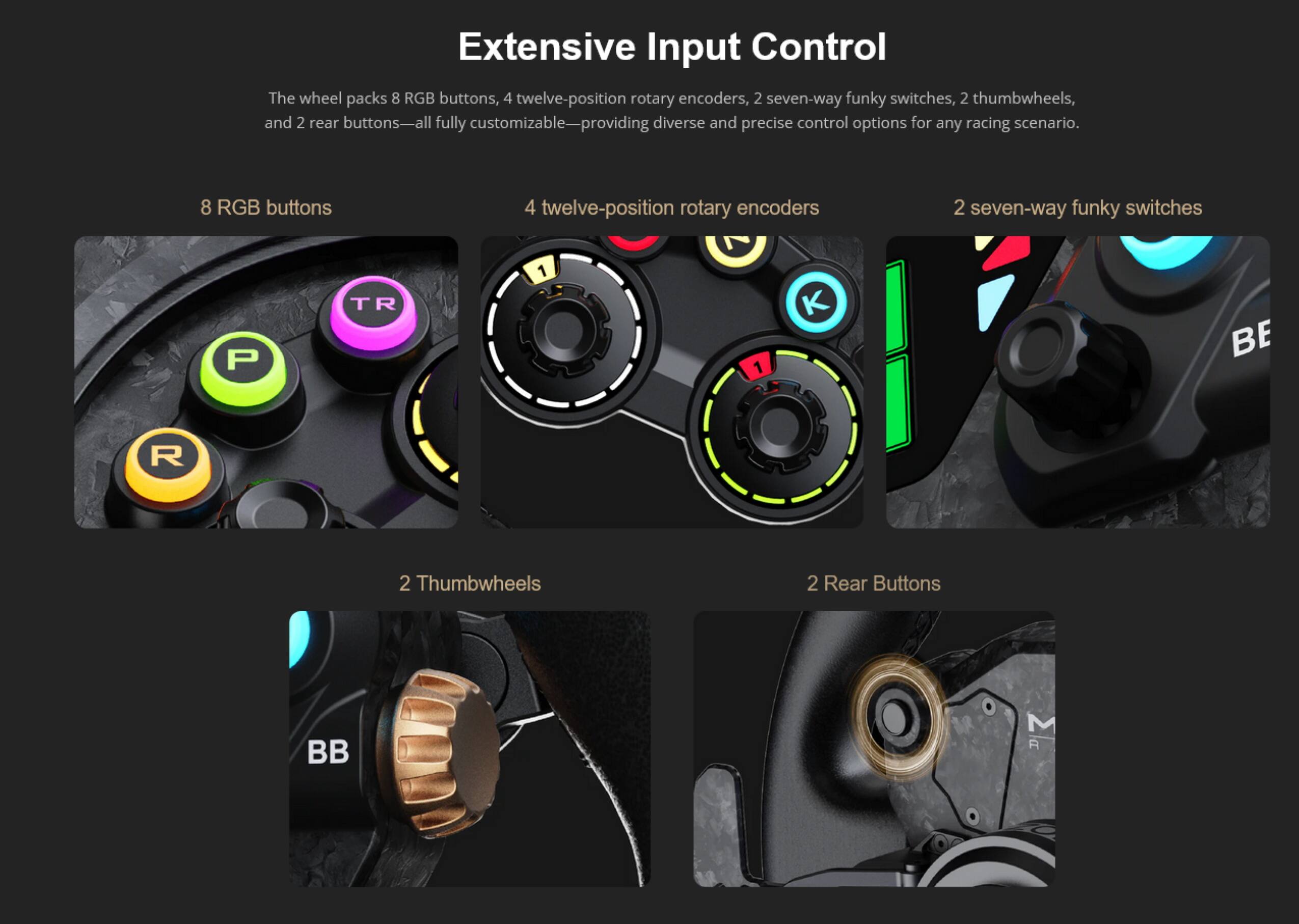 Extensive Input Control

The wheel packs 8 RGB buttons, 4 twelve-position rotary encoders, 2 seven-way funky switches, 2 thumbwheels, and 2 rear buttons—all fully customizable—providing diverse and precise control options for any racing scenario.

- 8 RGB buttons
- 4 twelve-position rotary encoders
- 2 seven-way funky switches
- 2 Thumbwheels
- 2 Rear Buttons